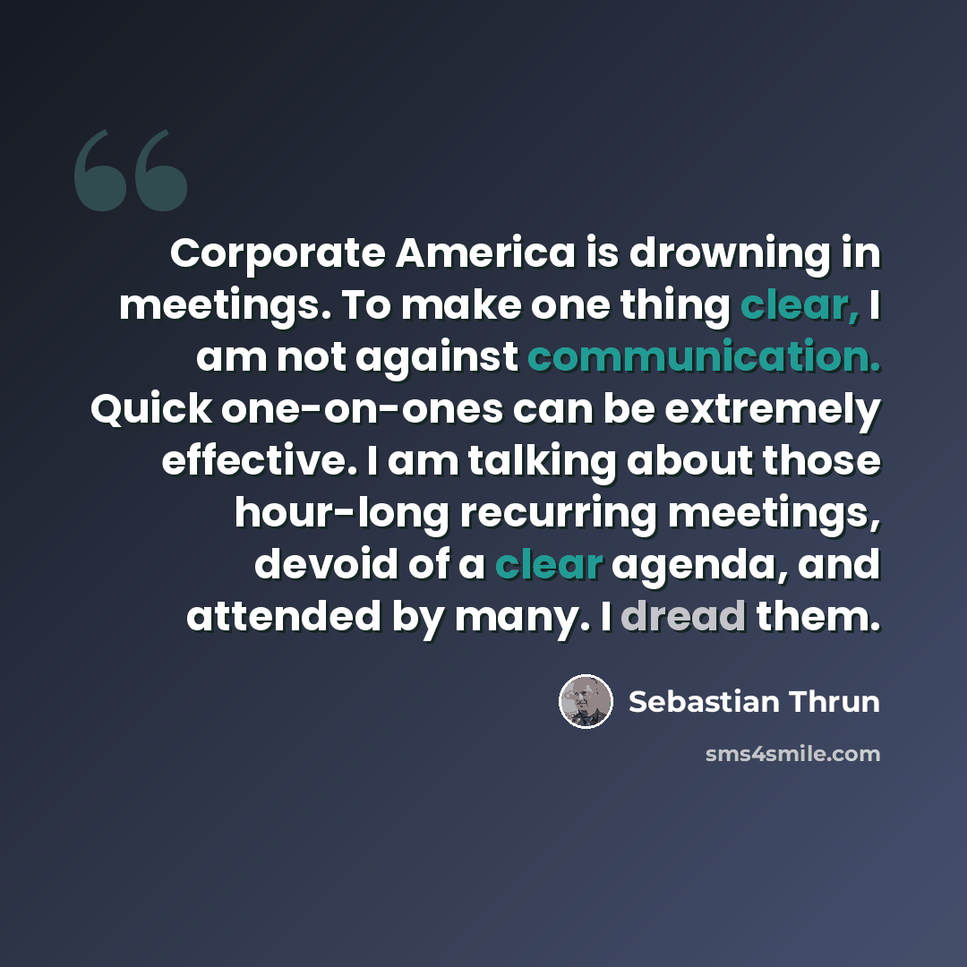 “Corporate America is drowning in meetings. To make one thing clear, I am not against communication. Quick one-on-ones can be extremely effective. I am talking about those hour-long recurring meetings, devoid of a clear agenda, and attended by many. I dread them.” quote by Sebastian Thrun