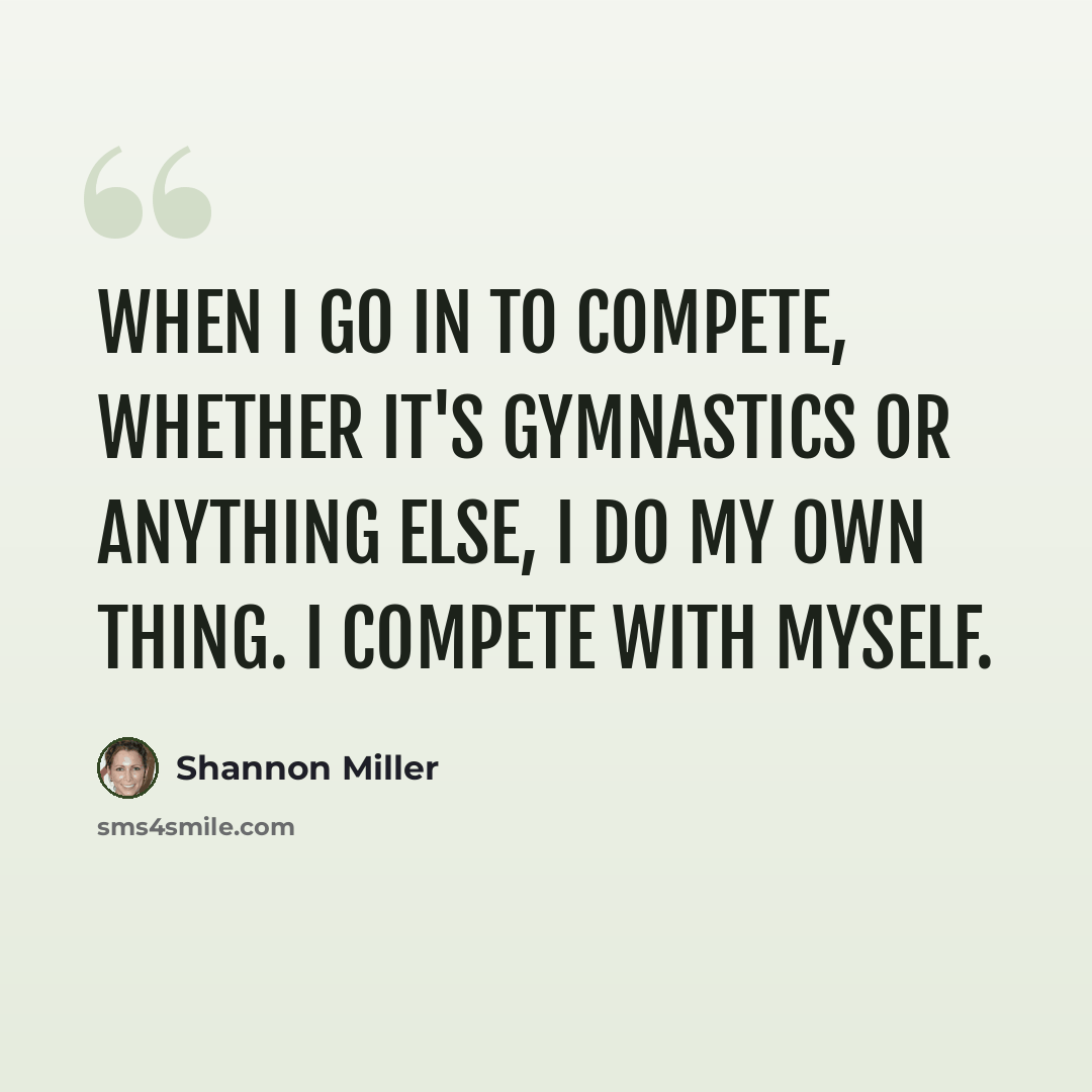 “When I go in to compete, whether it's gymnastics or anything else, I do my own thing. I compete with myself.” quote by Shannon Miller