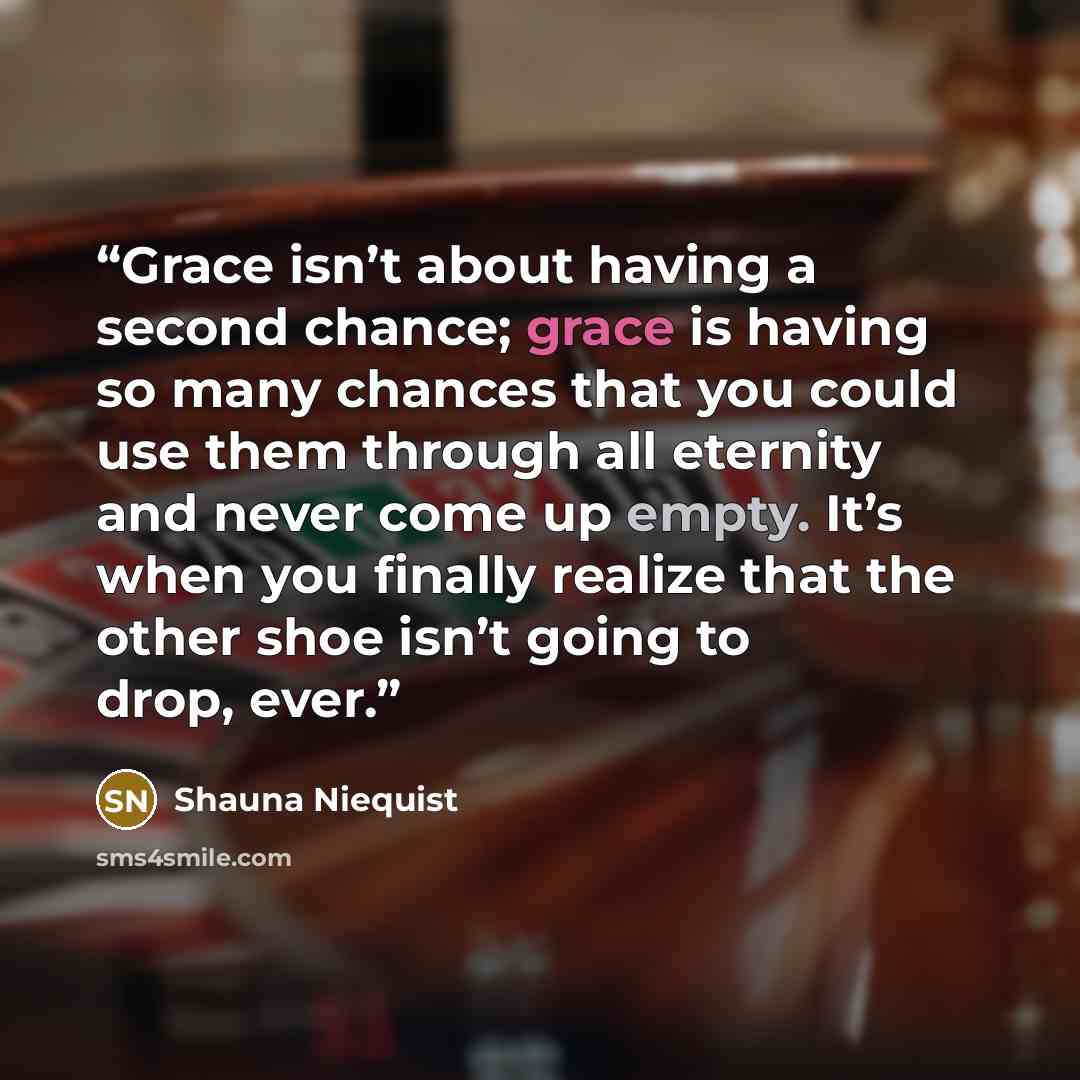 “Grace isn’t about having a second chance; grace is having so many chances that you could use them through all eternity and never come up empty. It’s when you finally realize that the other shoe isn’t going to drop, ever.” quote by Shauna Niequist