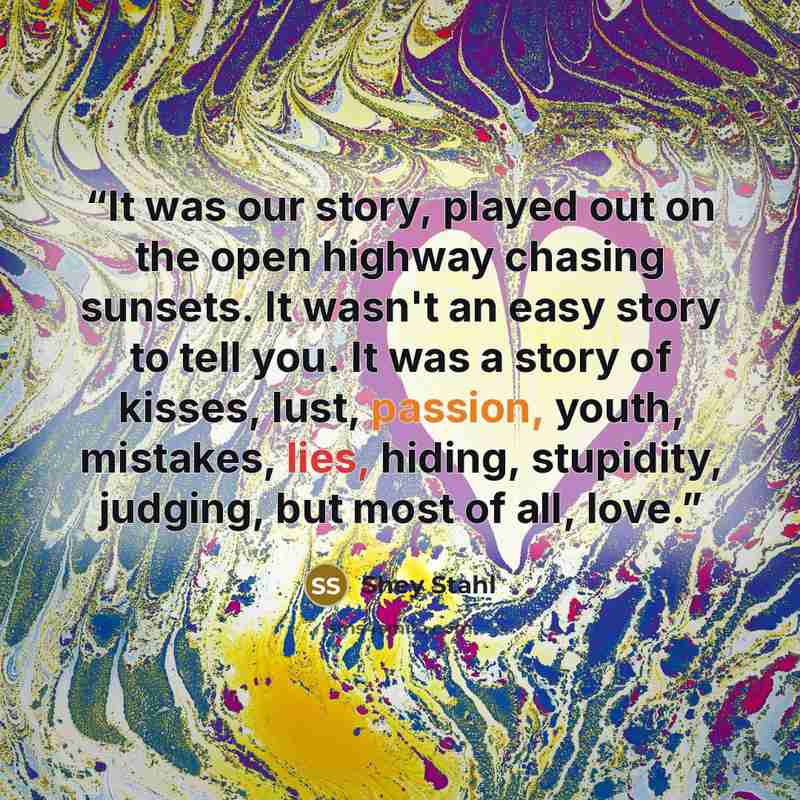 “It was our story, played out on the open highway chasing sunsets. It wasn't an easy story to tell you. It was a story of kisses, lust, passion, youth, mistakes, lies, hiding, stupidity, judging, but most of all, love.” quote by Shey Stahl