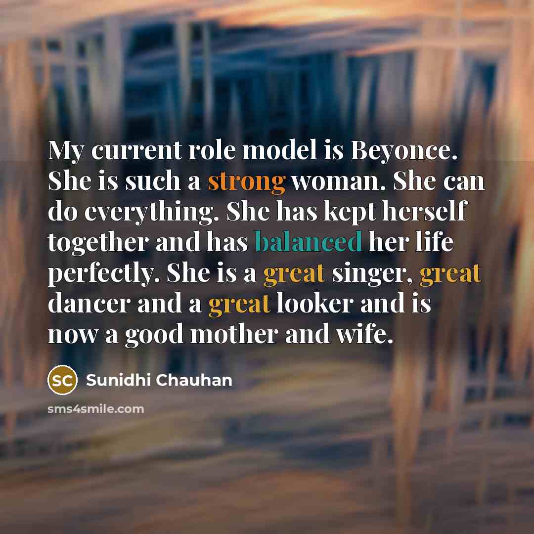“My current role model is Beyonce. She is such a strong woman. She can do everything. She has kept herself together and has balanced her life perfectly. She is a great singer, great dancer and a great looker and is now a good mother and wife.” quote by Sunidhi Chauhan