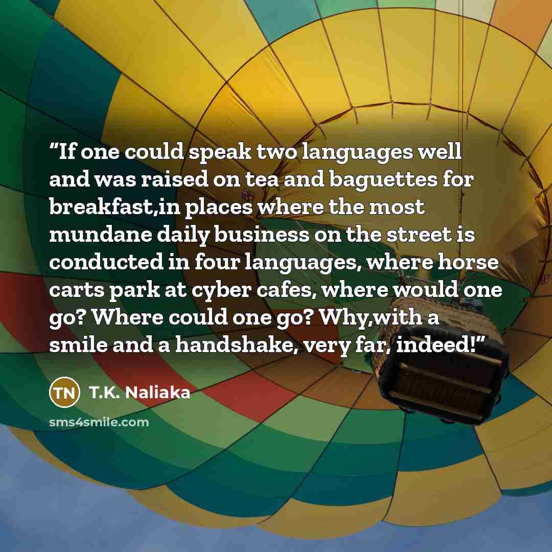 “If one could speak two languages well and was raised on tea and baguettes for breakfast,in places where the most mundane daily business on the street is conducted in four languages, where horse carts park at cyber cafes, where would one go? Where could one go? Why,with a smile and a handshake…” quote by T.K. Naliaka