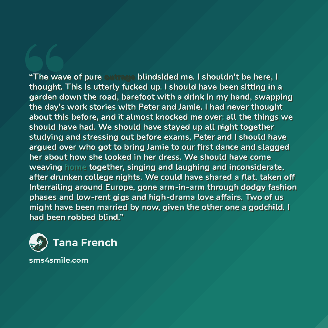 “The wave of pure outrage blindsided me. I shouldn't be here, I thought. This is utterly fucked up. I should have been sitting in a garden down the road, barefoot with a drink in my hand, swapping the day's work stories with Peter and Jamie. I had never thought about this before, and it almost…” quote by Tana French