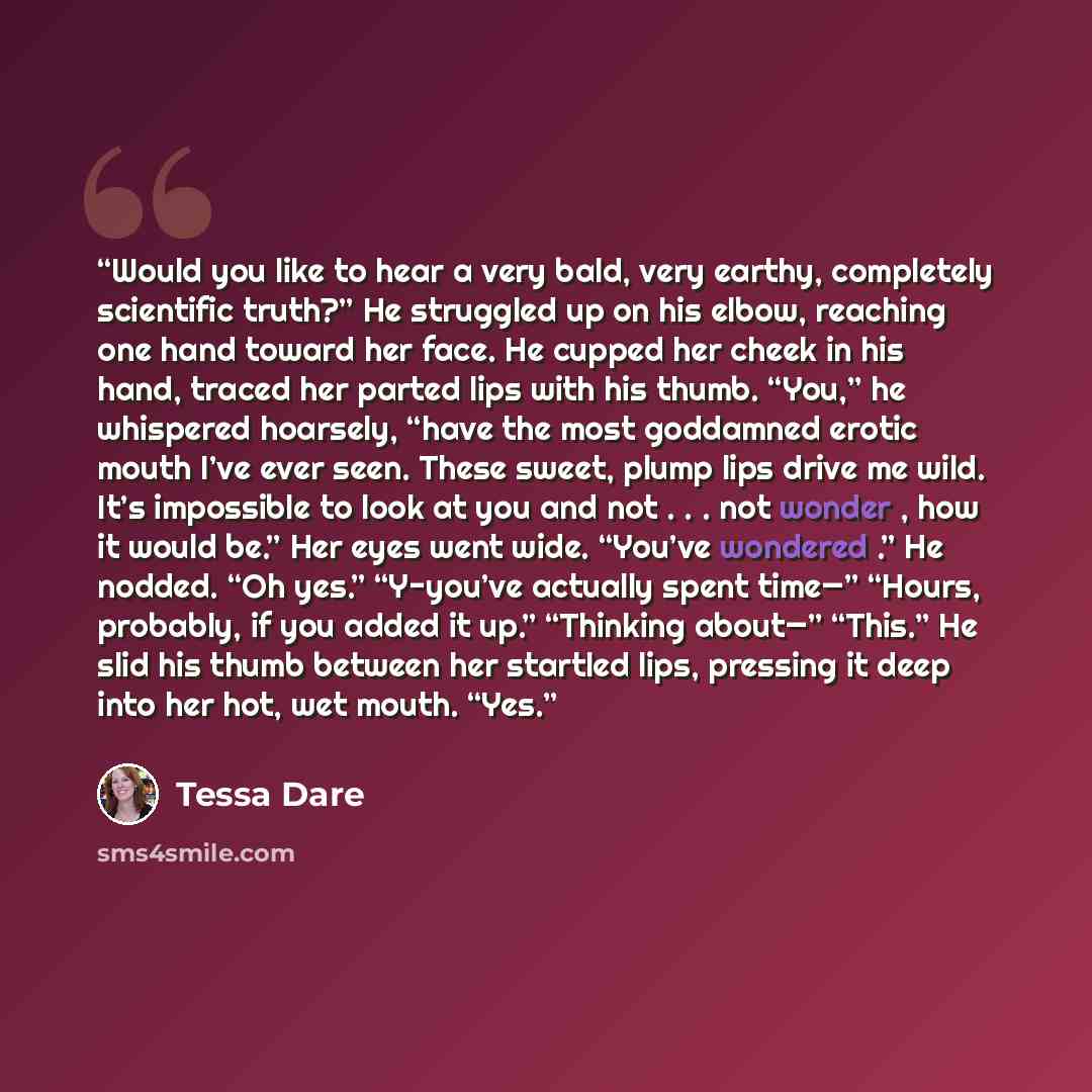 “Would you like to hear a very bald, very earthy, completely scientific truth?” He struggled up on his elbow, reaching one hand toward her face. He cupped her cheek in his hand, traced her parted lips with his thumb. “You,” he whispered hoarsely, “have the most goddamned erotic mouth I’ve ever…” quote by Tessa Dare