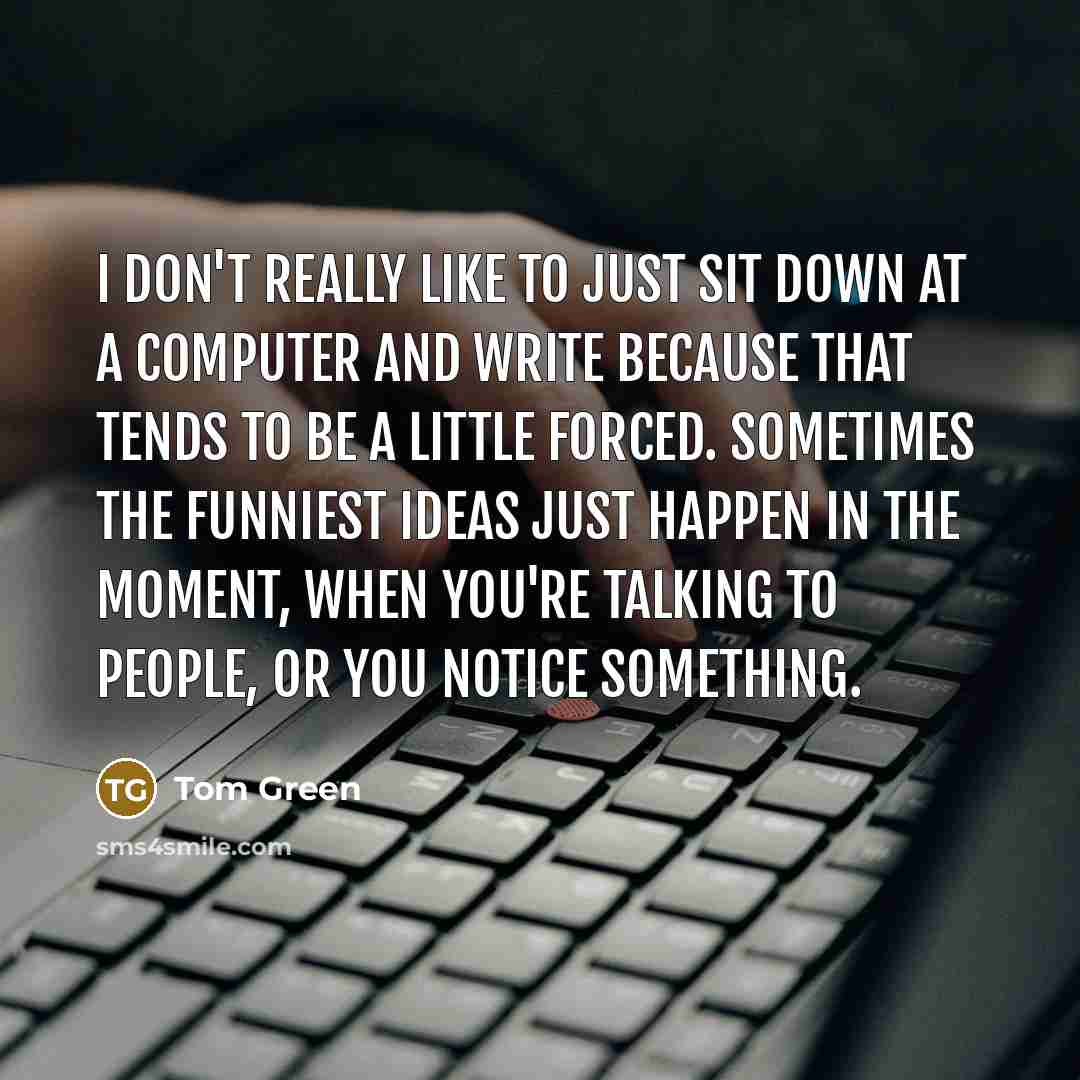 “I don't really like to just sit down at a computer and write because that tends to be a little forced. Sometimes the funniest ideas just happen in the moment, when you're talking to people, or you notice something.” quote by Tom Green