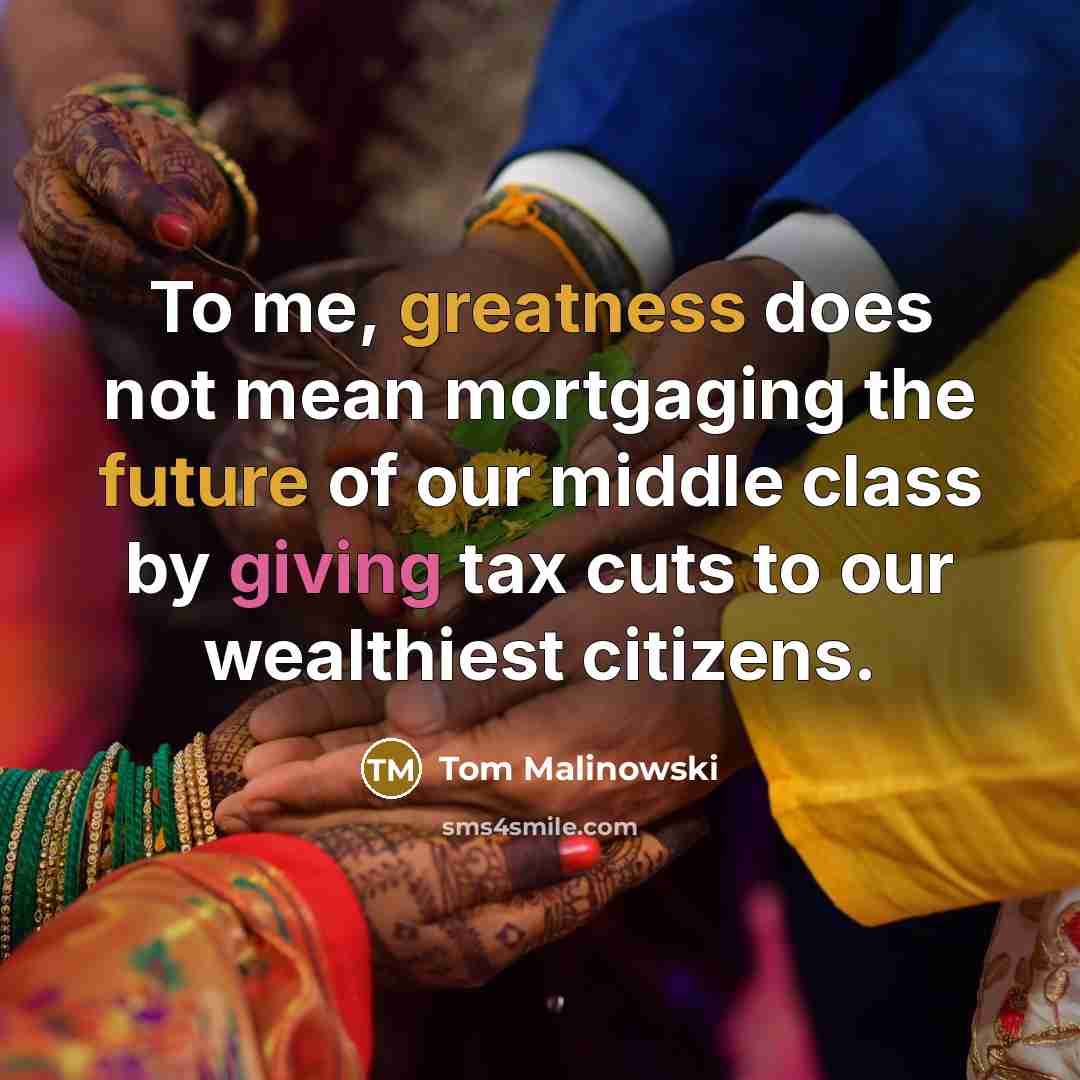 “To me, greatness does not mean mortgaging the future of our middle class by giving tax cuts to our wealthiest citizens.” quote by Tom Malinowski