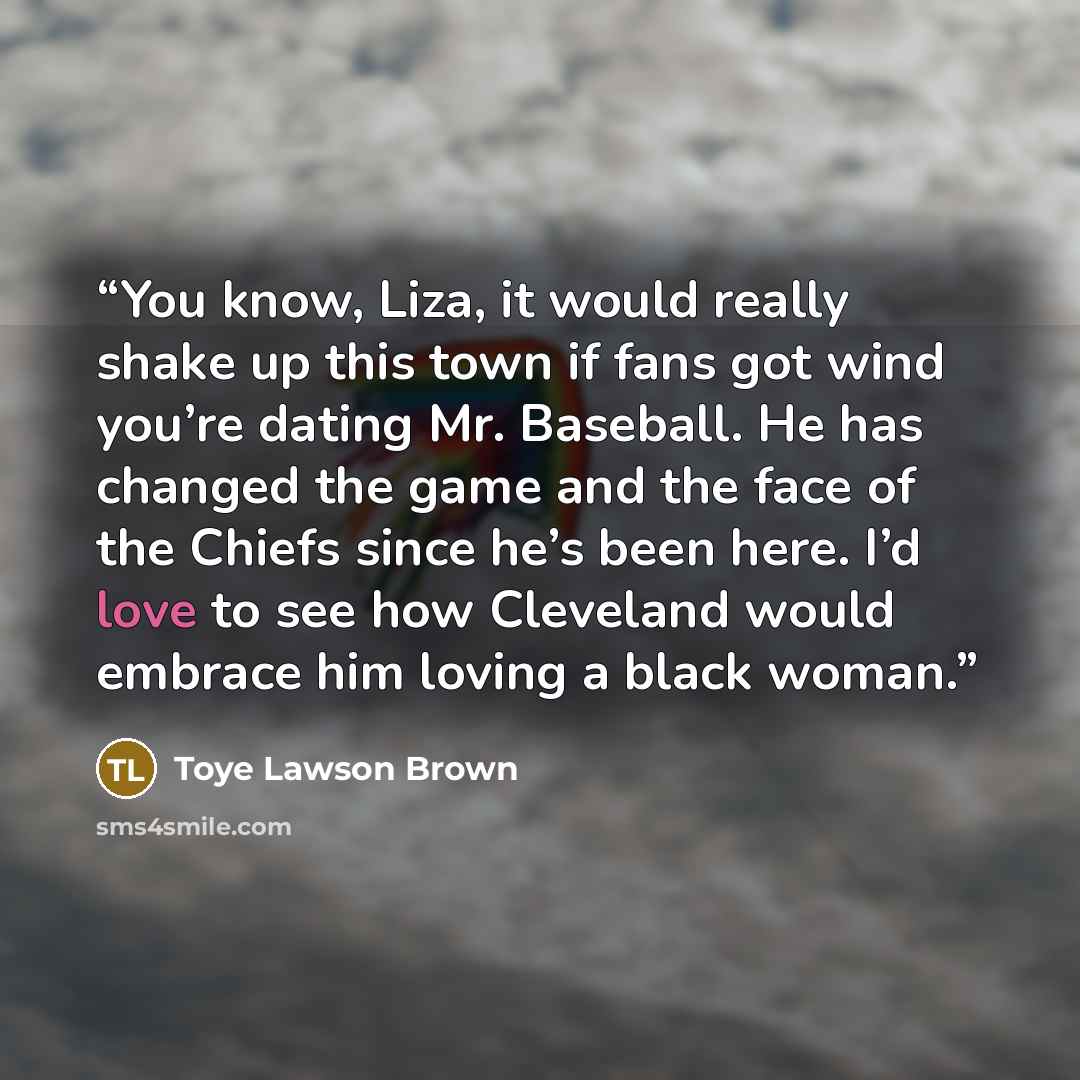 “You know, Liza, it would really shake up this town if fans got wind you’re dating Mr. Baseball. He has changed the game and the face of the Chiefs since he’s been here. I’d love to see how Cleveland would embrace him loving a black woman.” quote by Toye Lawson Brown