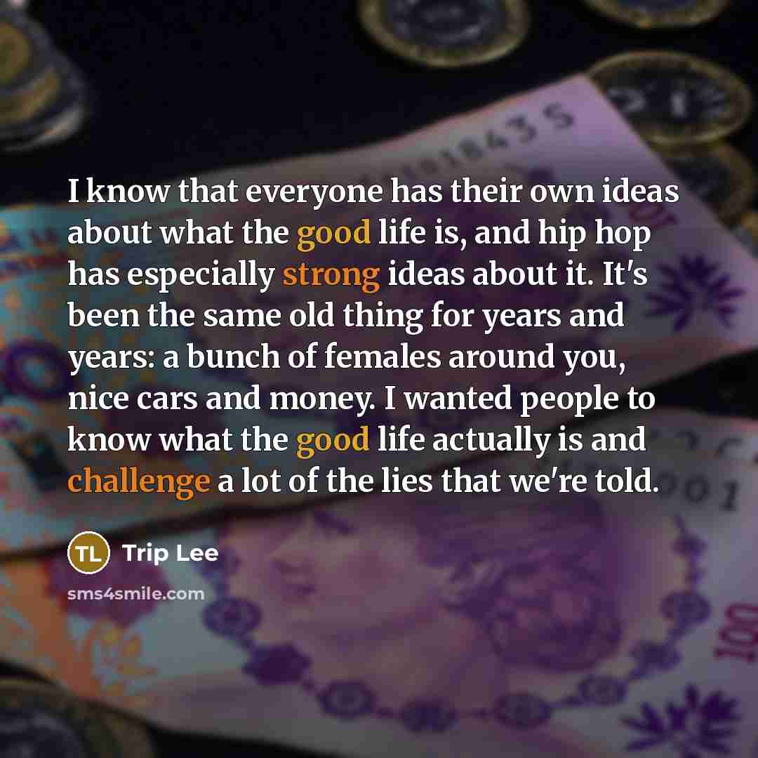 “I know that everyone has their own ideas about what the good life is, and hip hop has especially strong ideas about it. It's been the same old thing for years and years: a bunch of females around you, nice cars and money. I wanted people to know what the good life actually is and challenge a lot…” quote by Trip Lee