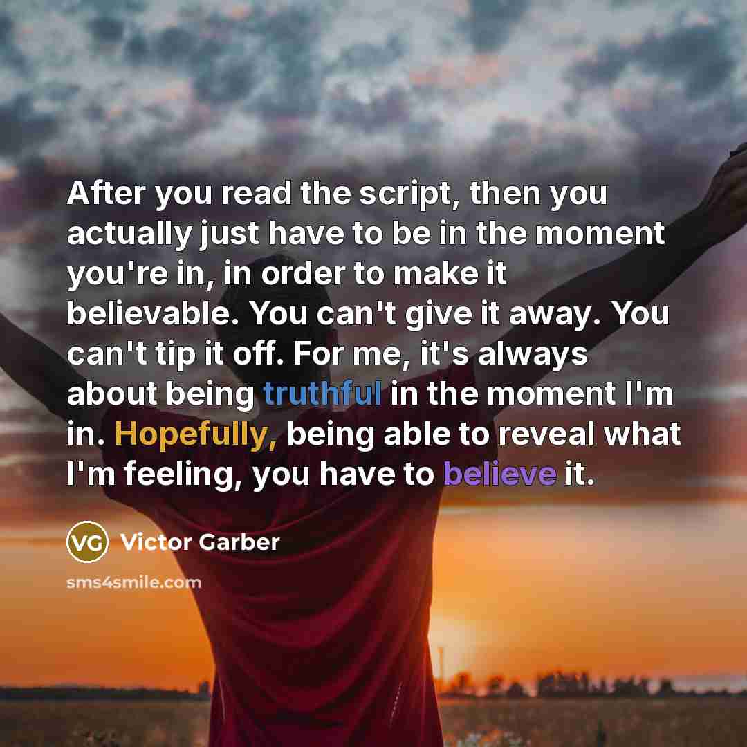“After you read the script, then you actually just have to be in the moment you're in, in order to make it believable. You can't give it away. You can't tip it off. For me, it's always about being truthful in the moment I'm in. Hopefully, being able to reveal what I'm feeling, you have to believe it.” quote by Victor Garber