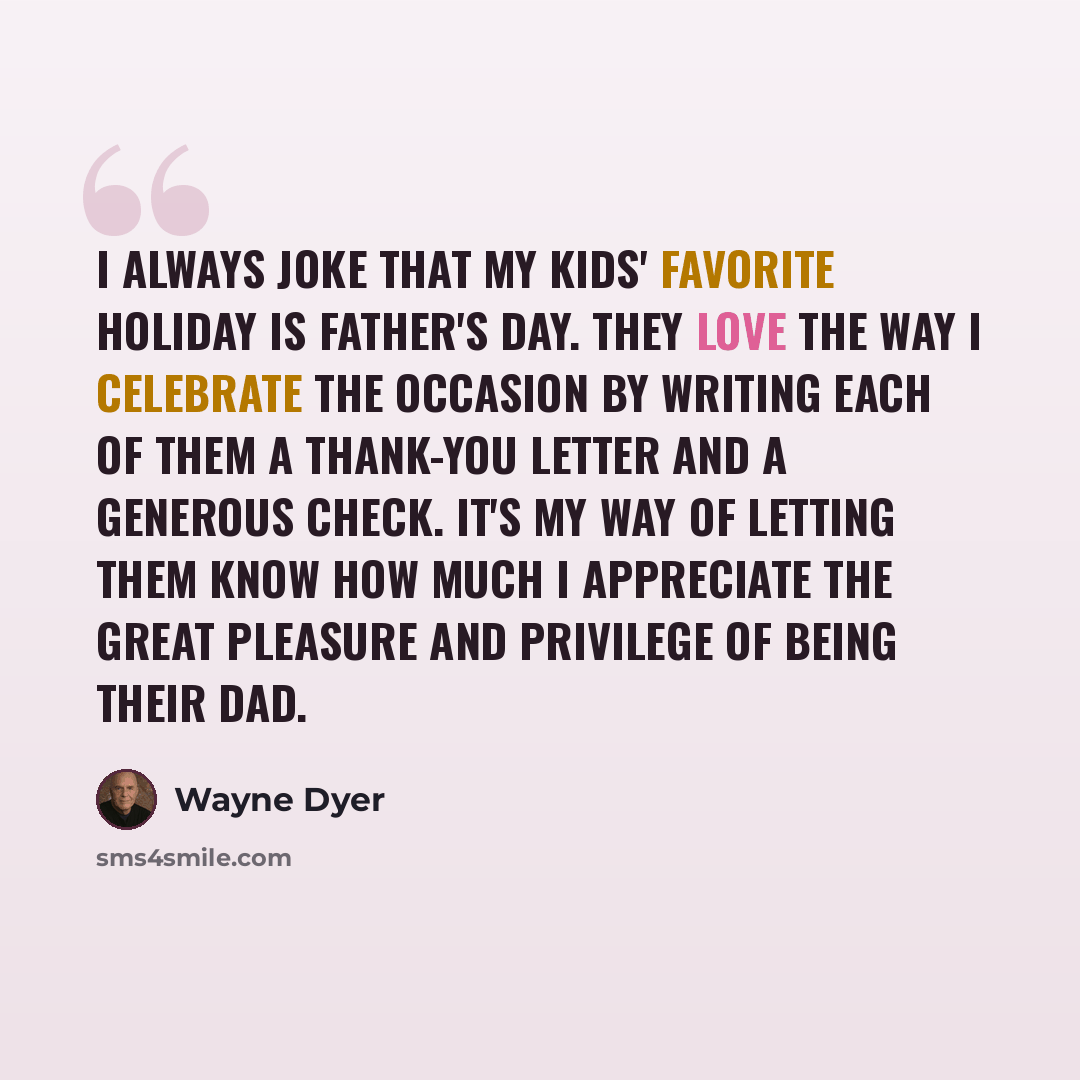 “I always joke that my kids' favorite holiday is Father's Day. They love the way I celebrate the occasion by writing each of them a thank-you letter and a generous check. It's my way of letting them know how much I appreciate the great pleasure and privilege of being their dad.” quote by Wayne Dyer