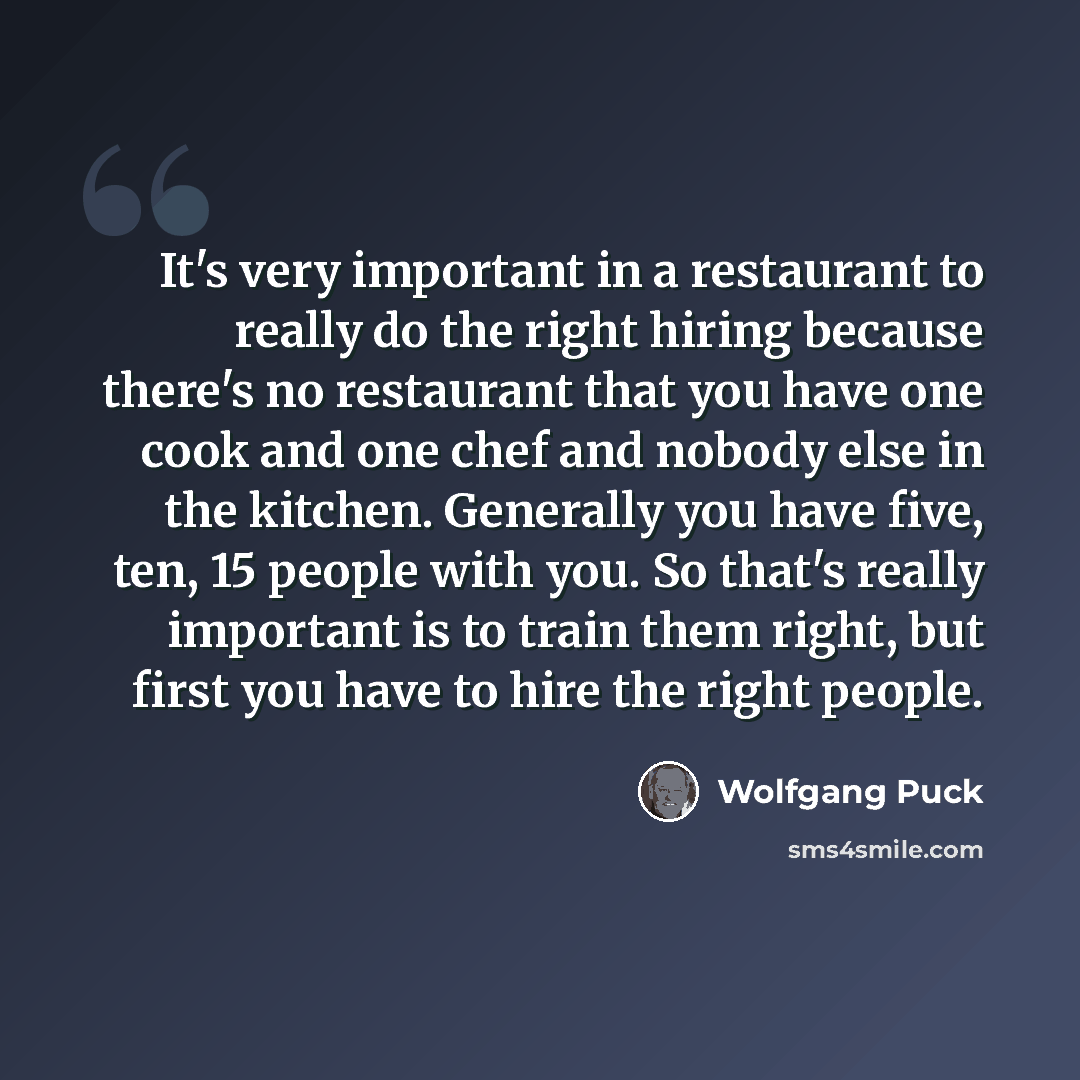 “It's very important in a restaurant to really do the right hiring because there's no restaurant that you have one cook and one chef and nobody else in the kitchen. Generally you have five, ten, 15 people with you. So that's really important is to train them right, but first you have to hire the…” quote by Wolfgang Puck