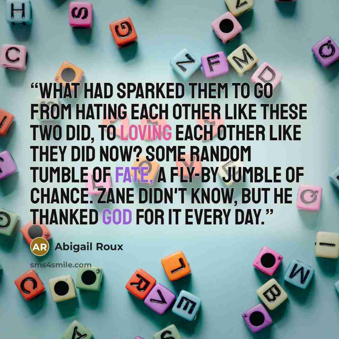 “What had sparked them to go from hating each other like these two did, to loving each other like they did now? Some random tumble of Fate, a fly-by jumble of chance. Zane didn't know, but he thanked God for it every day.” quote by Abigail Roux