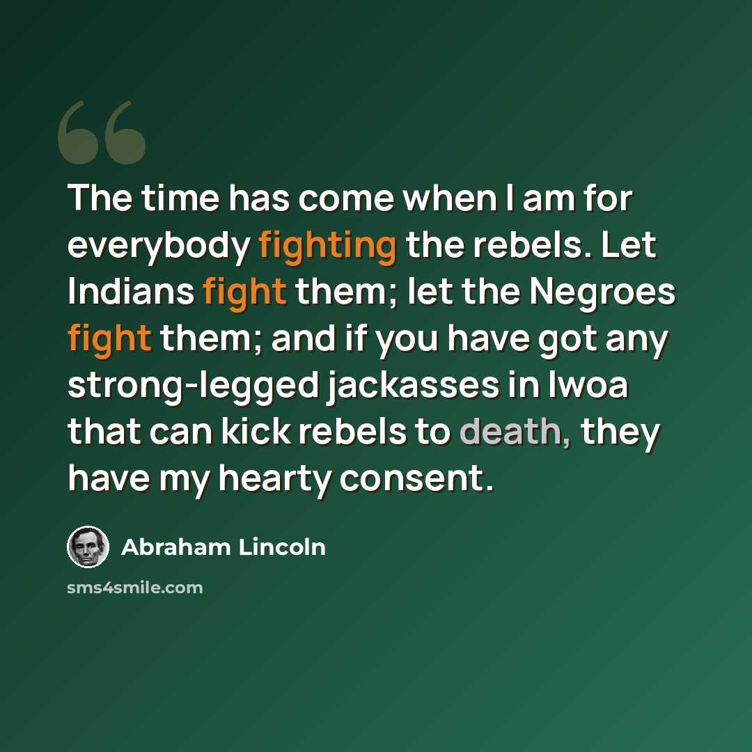 “The time has come when I am for everybody fighting the rebels. Let Indians fight them; let the Negroes fight them; and if you have got any strong-legged jackasses in Iwoa that can kick rebels to death, they have my hearty consent.” quote by Abraham Lincoln