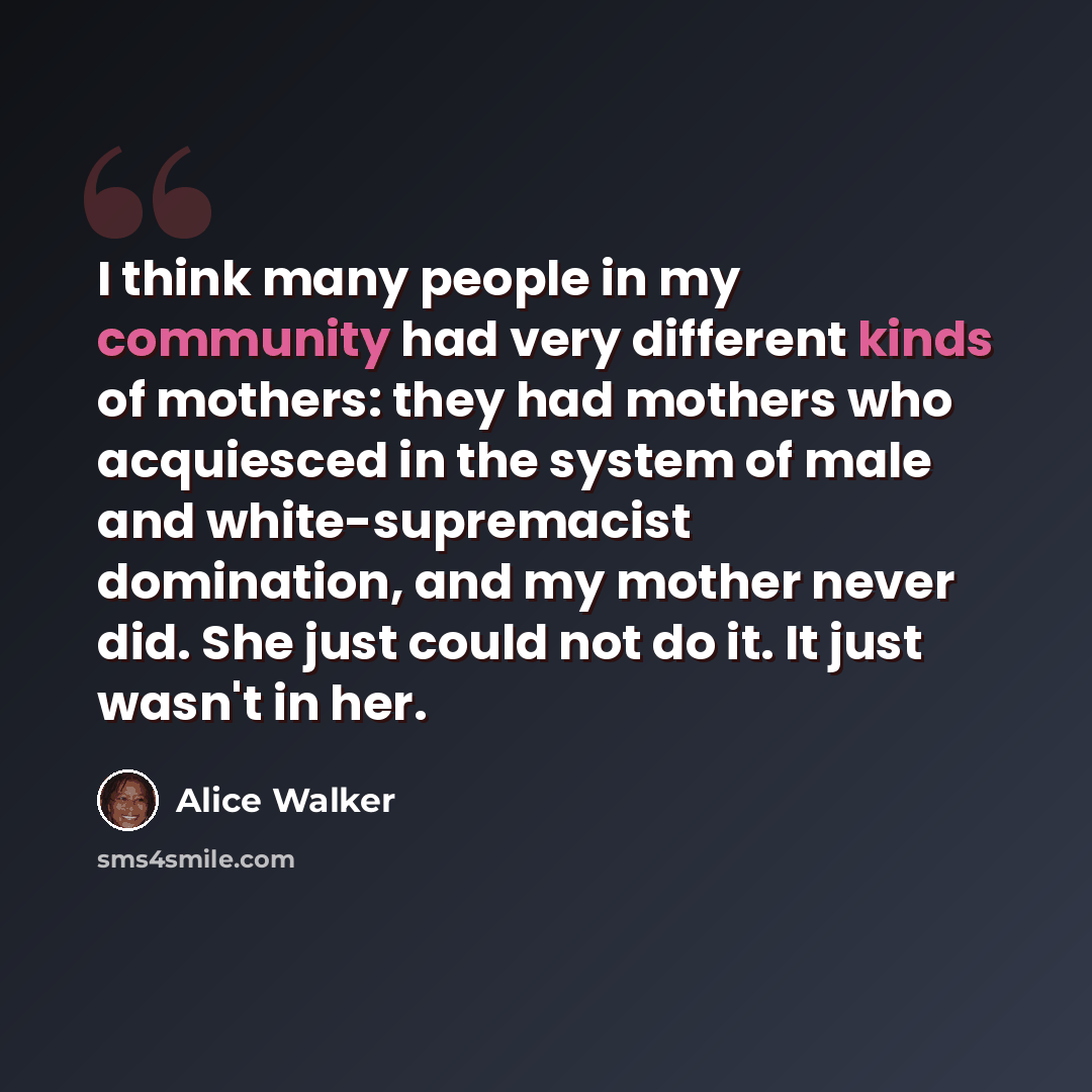 “I think many people in my community had very different kinds of mothers: they had mothers who acquiesced in the system of male and white-supremacist domination, and my mother never did. She just could not do it. It just wasn't in her.” quote by Alice Walker