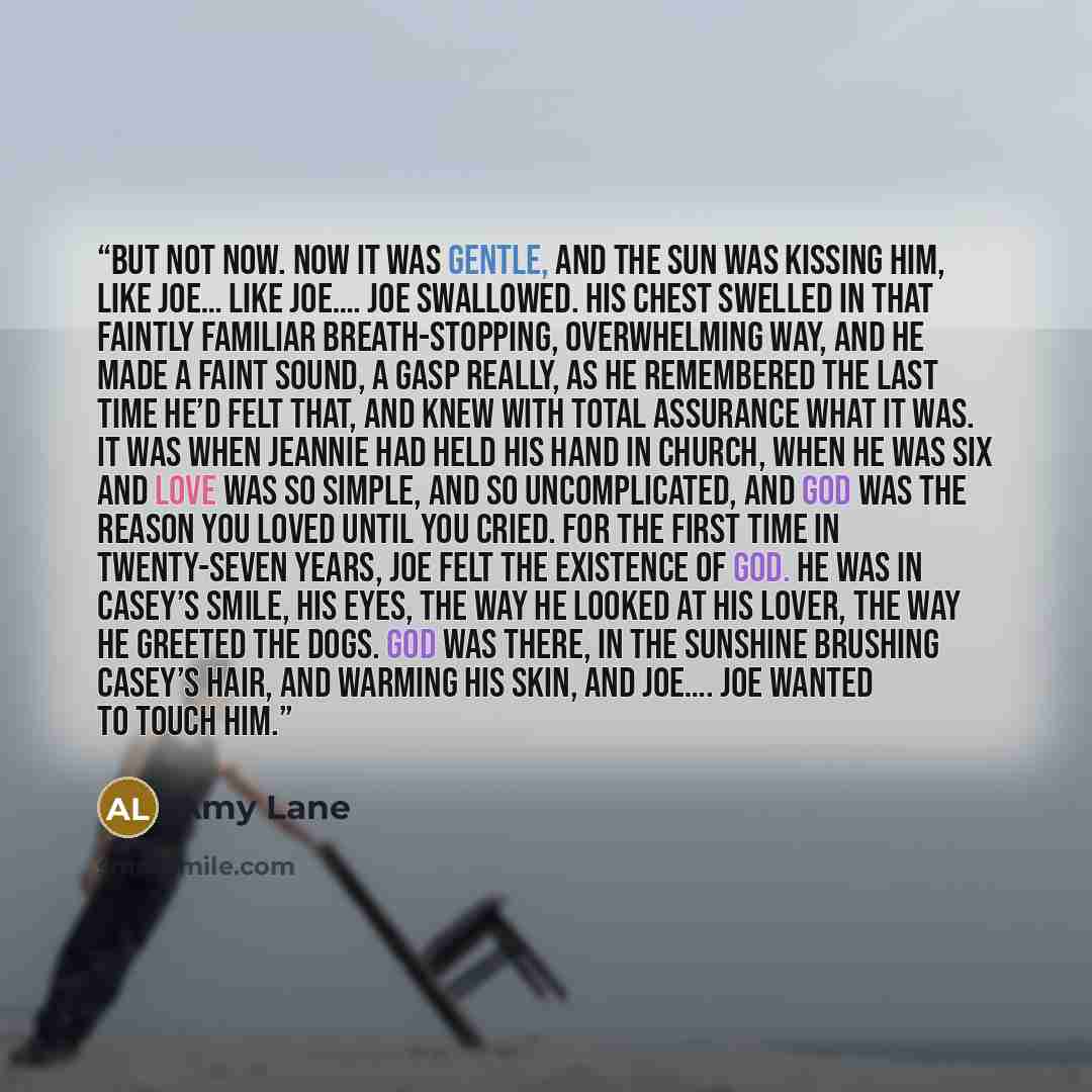“But not now. Now it was gentle, and the sun was kissing him, like Joe… like Joe…. Joe swallowed. His chest swelled in that faintly familiar breath-stopping, overwhelming way, and he made a faint sound, a gasp really, as he remembered the last time he’d felt that, and knew with total assurance what…” quote by Amy Lane