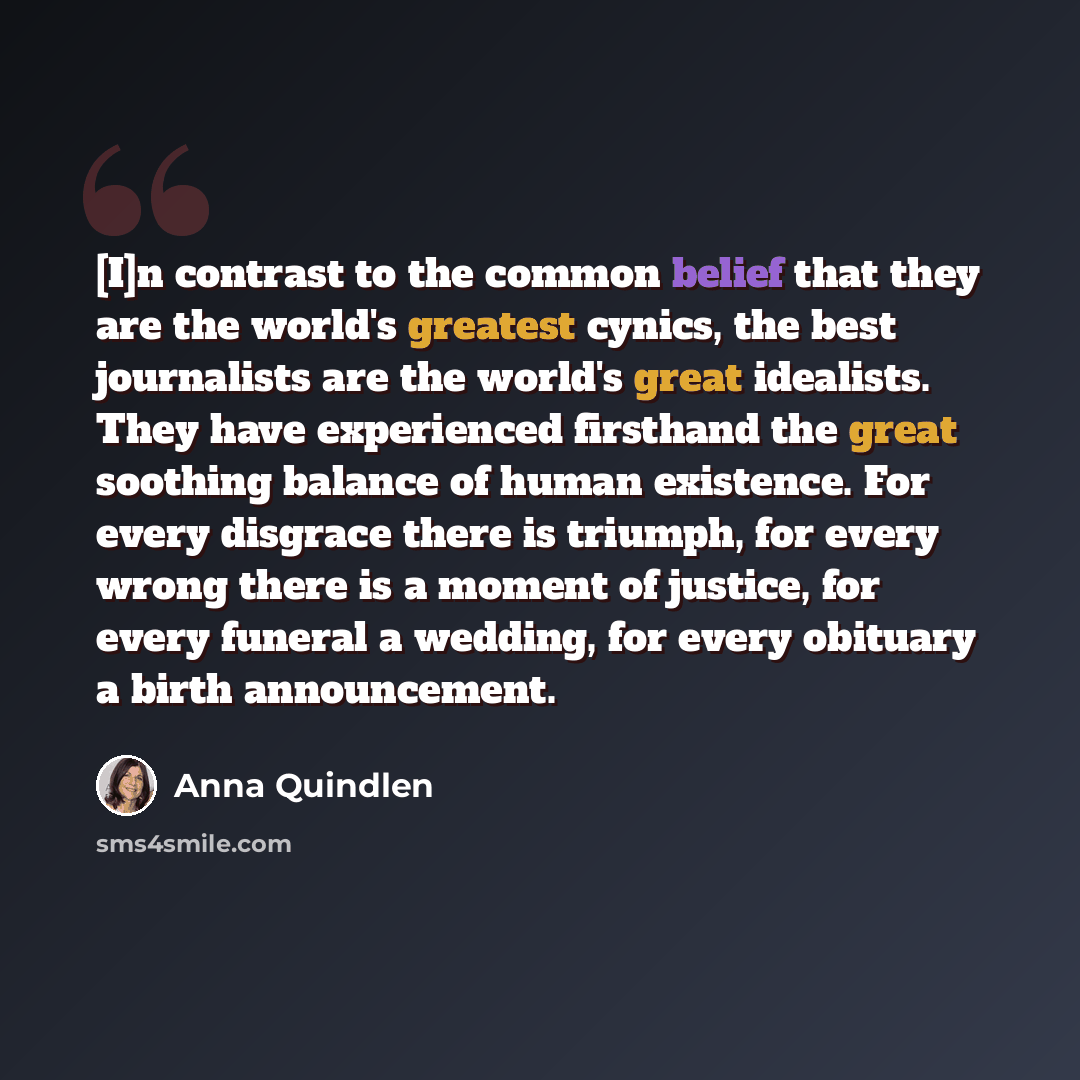 “[I]n contrast to the common belief that they are the world's greatest cynics, the best journalists are the world's great idealists. They have experienced firsthand the great soothing balance of human existence. For every disgrace there is triumph, for every wrong there is a moment of justice, for…” quote by Anna Quindlen
