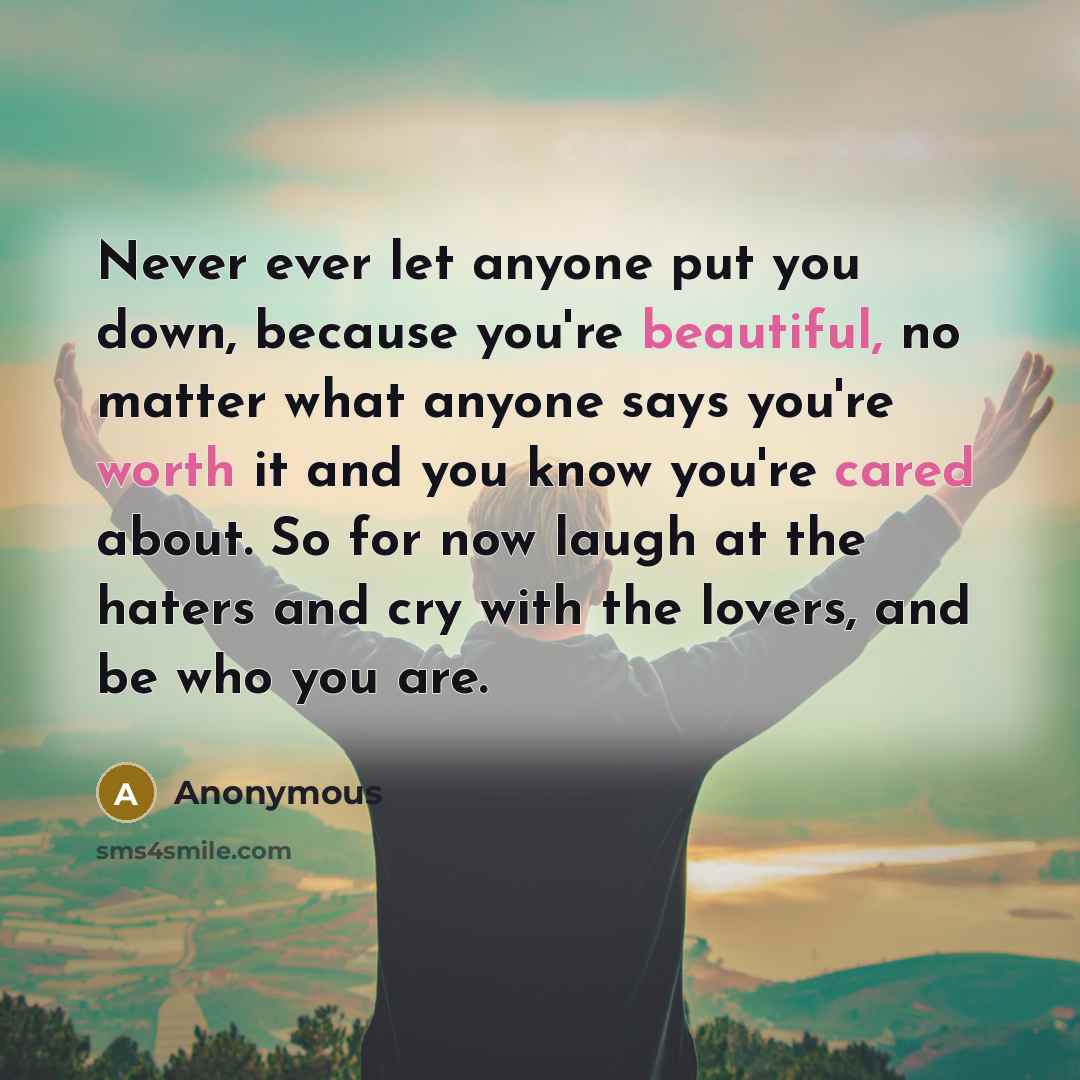 “Never ever let anyone put you down, because you're beautiful, no matter what anyone says you're worth it and you know you're cared about. So for now laugh at the haters and cry with the lovers, and be who you are.” quote by Anonymous