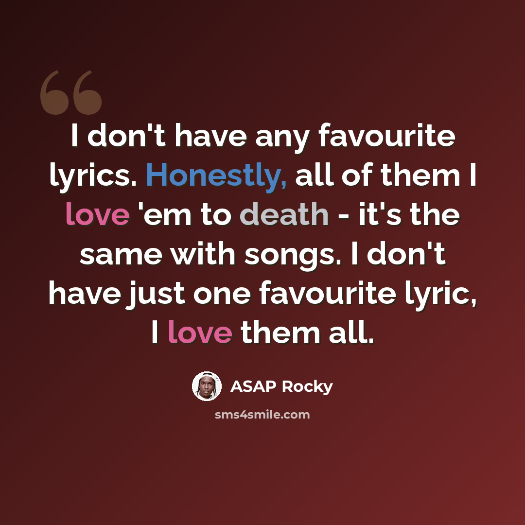 “I don't have any favourite lyrics. Honestly, all of them I love 'em to death - it's the same with songs. I don't have just one favourite lyric, I love them all.” quote by ASAP Rocky
