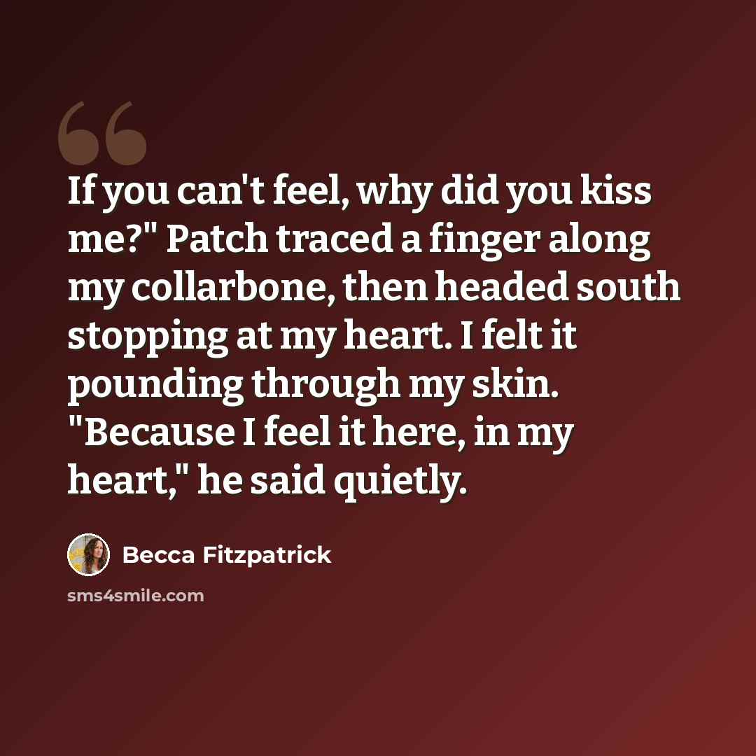 “If you can't feel, why did you kiss me?" Patch traced a finger along my collarbone, then headed south stopping at my heart. I felt it pounding through my skin. "Because I feel it here, in my heart," he said quietly.” quote by Becca Fitzpatrick