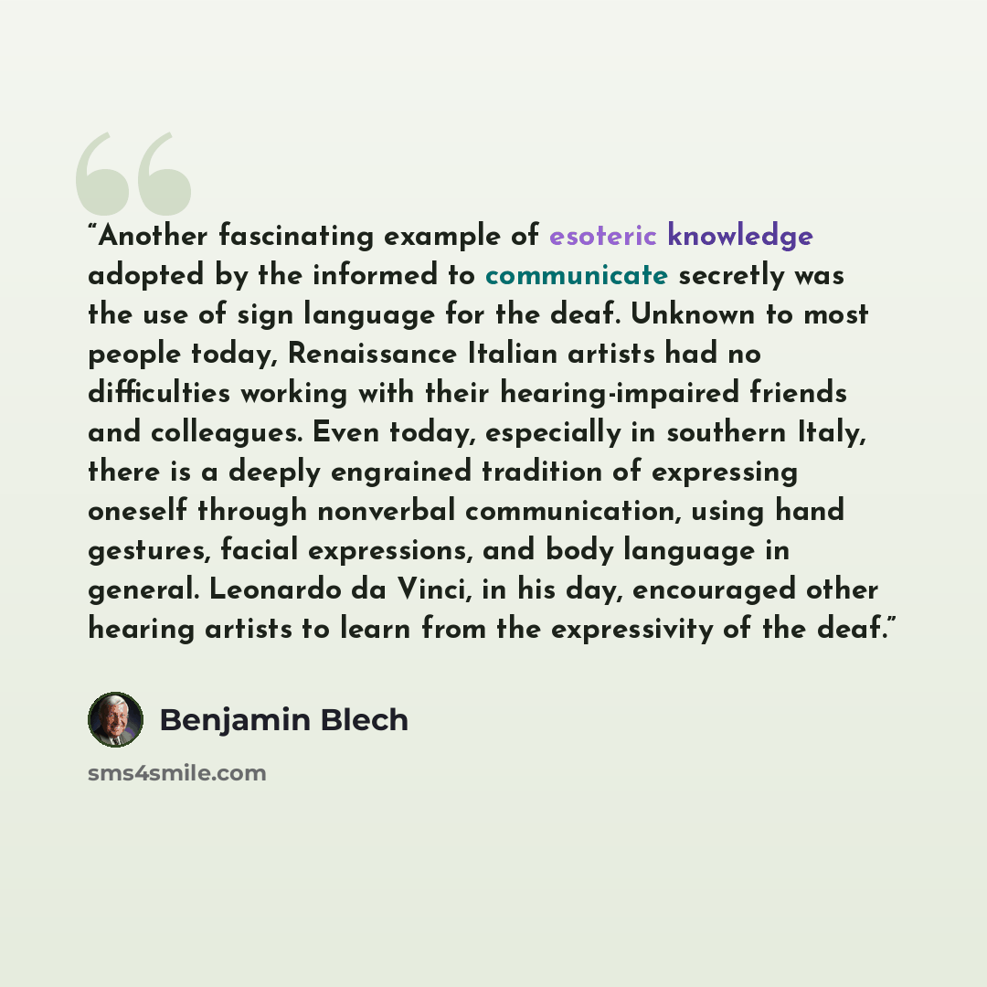 “Another fascinating example of esoteric knowledge adopted by the informed to communicate secretly was the use of sign language for the deaf. Unknown to most people today, Renaissance Italian artists had no difficulties working with their hearing-impaired friends and colleagues. Even today…” quote by Benjamin Blech