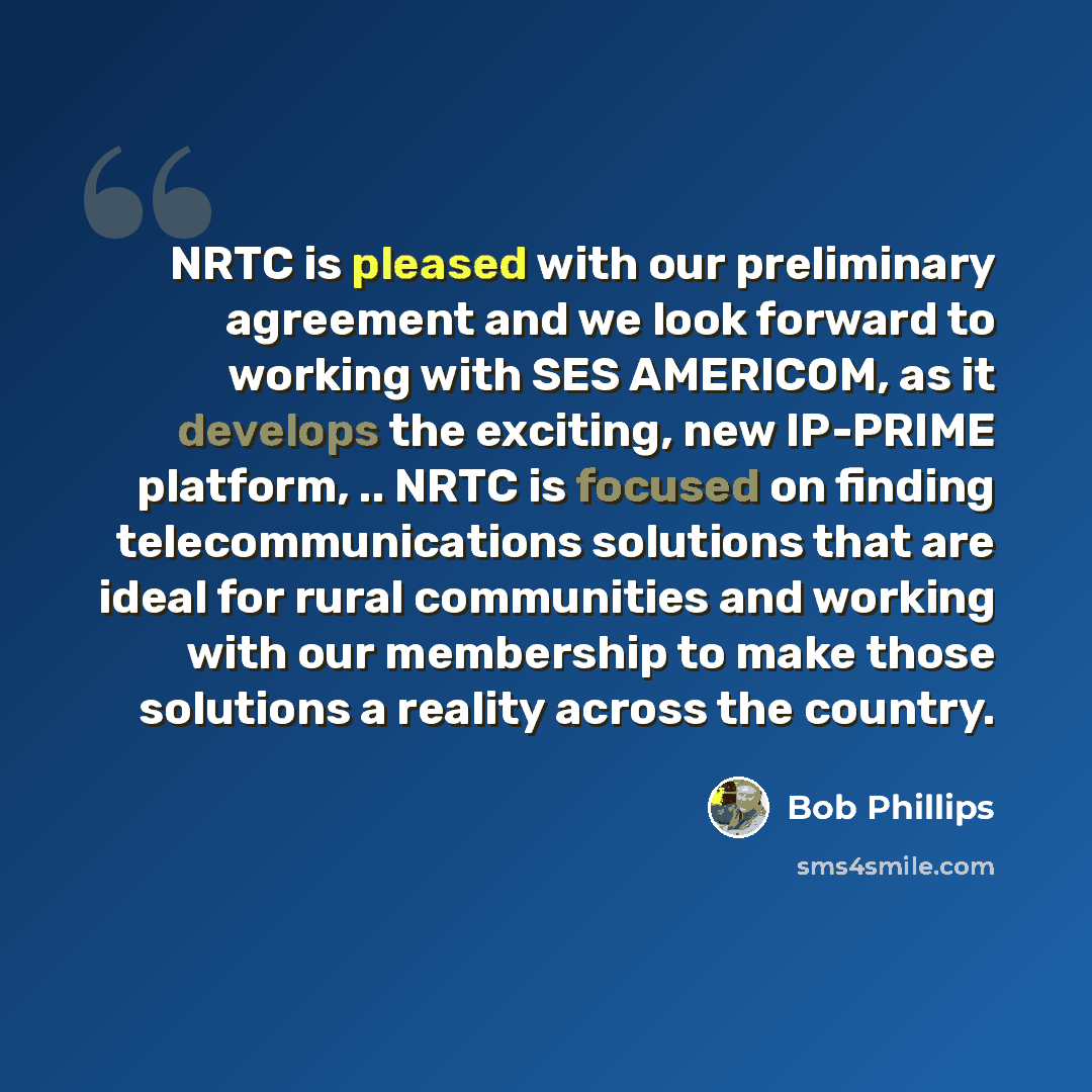 “NRTC is pleased with our preliminary agreement and we look forward to working with SES AMERICOM, as it develops the exciting, new IP-PRIME platform, .. NRTC is focused on finding telecommunications solutions that are ideal for rural communities and working with our membership to make those…” quote by Bob Phillips