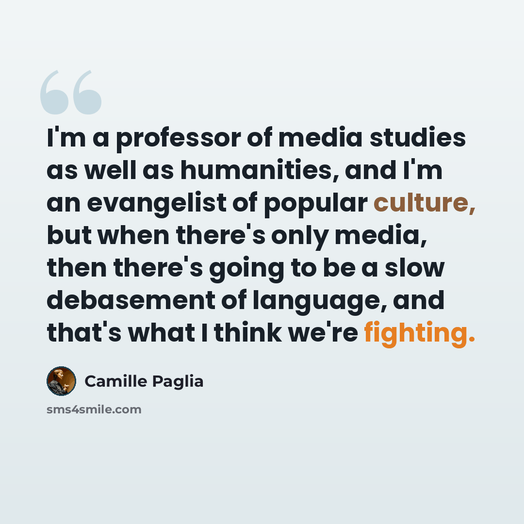 “I'm a professor of media studies as well as humanities, and I'm an evangelist of popular culture, but when there's only media, then there's going to be a slow debasement of language, and that's what I think we're fighting.” quote by Camille Paglia