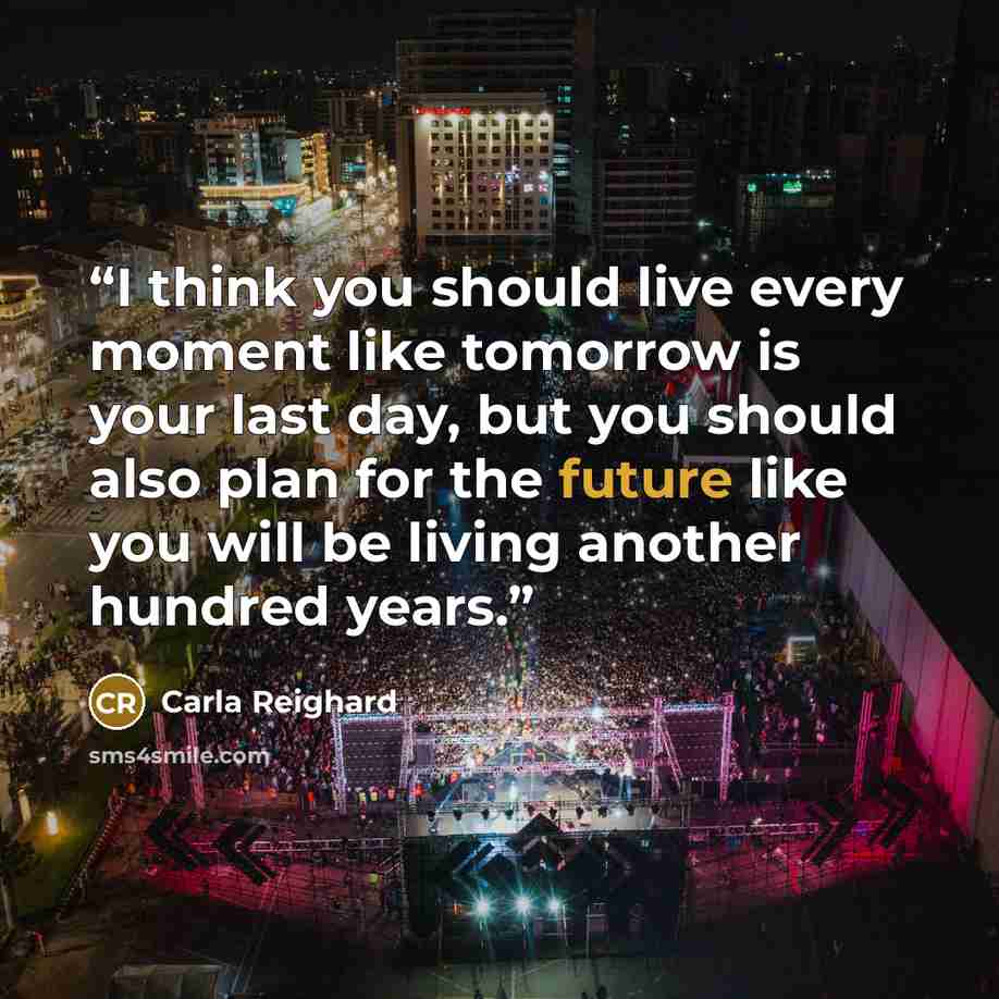 “I think you should live every moment like tomorrow is your last day, but you should also plan for the future like you will be living another hundred years.” quote by Carla Reighard