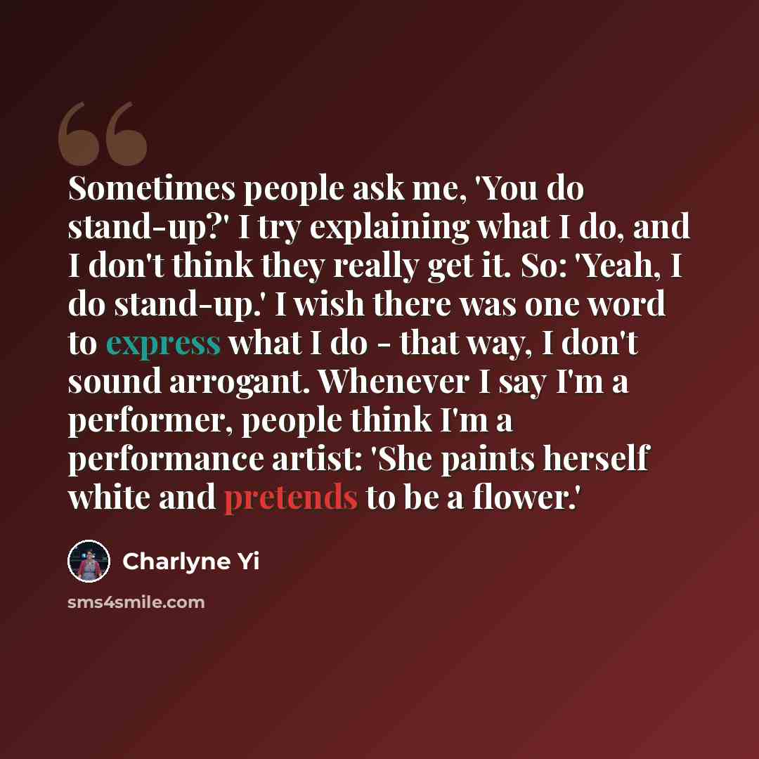 “Sometimes people ask me, 'You do stand-up?' I try explaining what I do, and I don't think they really get it. So: 'Yeah, I do stand-up.' I wish there was one word to express what I do - that way, I don't sound arrogant. Whenever I say I'm a performer, people think I'm a performance artist: 'She…” quote by Charlyne Yi
