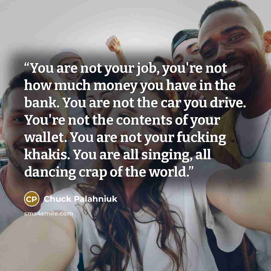 “You are not your job, you're not how much money you have in the bank. You are not the car you drive. You're not the contents of your wallet. You are not your fucking khakis. You are all singing, all dancing crap of the world.” quote by Chuck Palahniuk