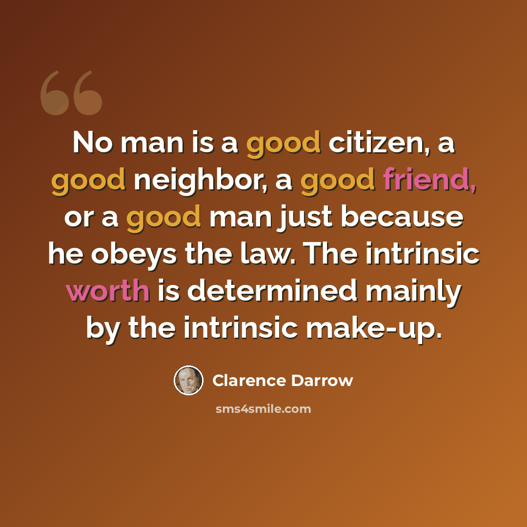“No man is a good citizen, a good neighbor, a good friend, or a good man just because he obeys the law. The intrinsic worth is determined mainly by the intrinsic make-up.” quote by Clarence Darrow