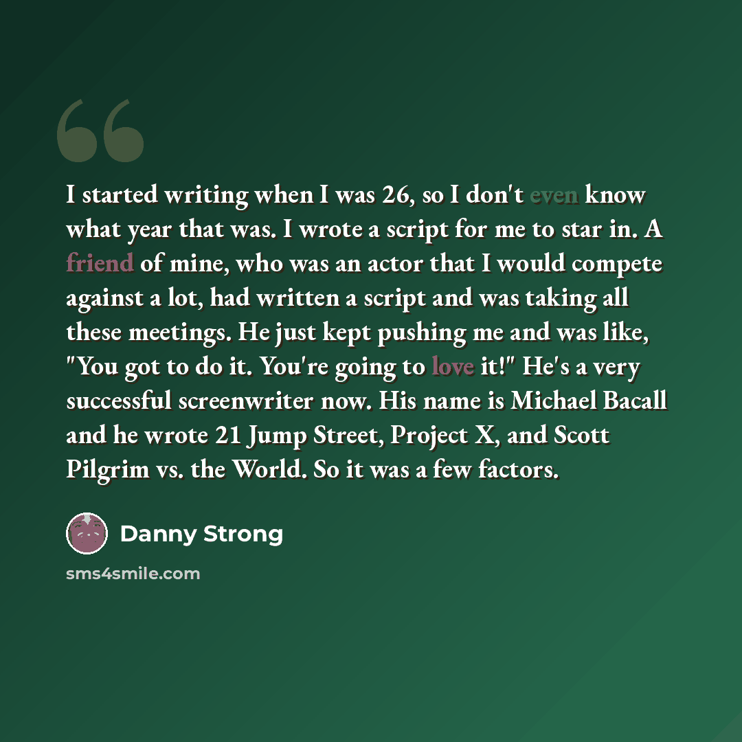 “I started writing when I was 26, so I don't even know what year that was. I wrote a script for me to star in. A friend of mine, who was an actor that I would compete against a lot, had written a script and was taking all these meetings. He just kept pushing me and was like, "You got to do it…” quote by Danny Strong