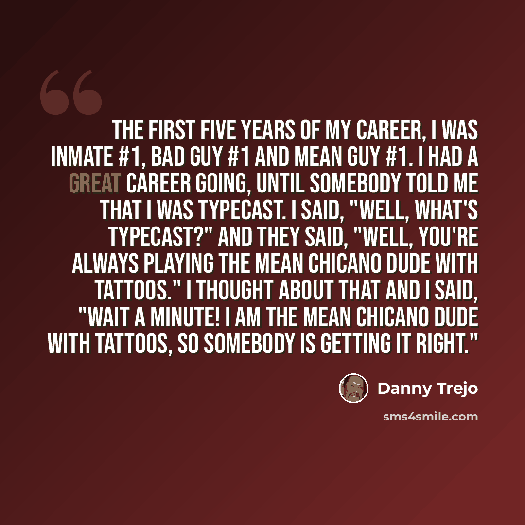 “The first five years of my career, I was Inmate #1, Bad Guy #1 and Mean Guy #1. I had a great career going, until somebody told me that I was typecast. I said, "Well, what's typecast?" And they said, "Well, you're always playing the mean Chicano dude with tattoos." I thought about that and I said…” quote by Danny Trejo