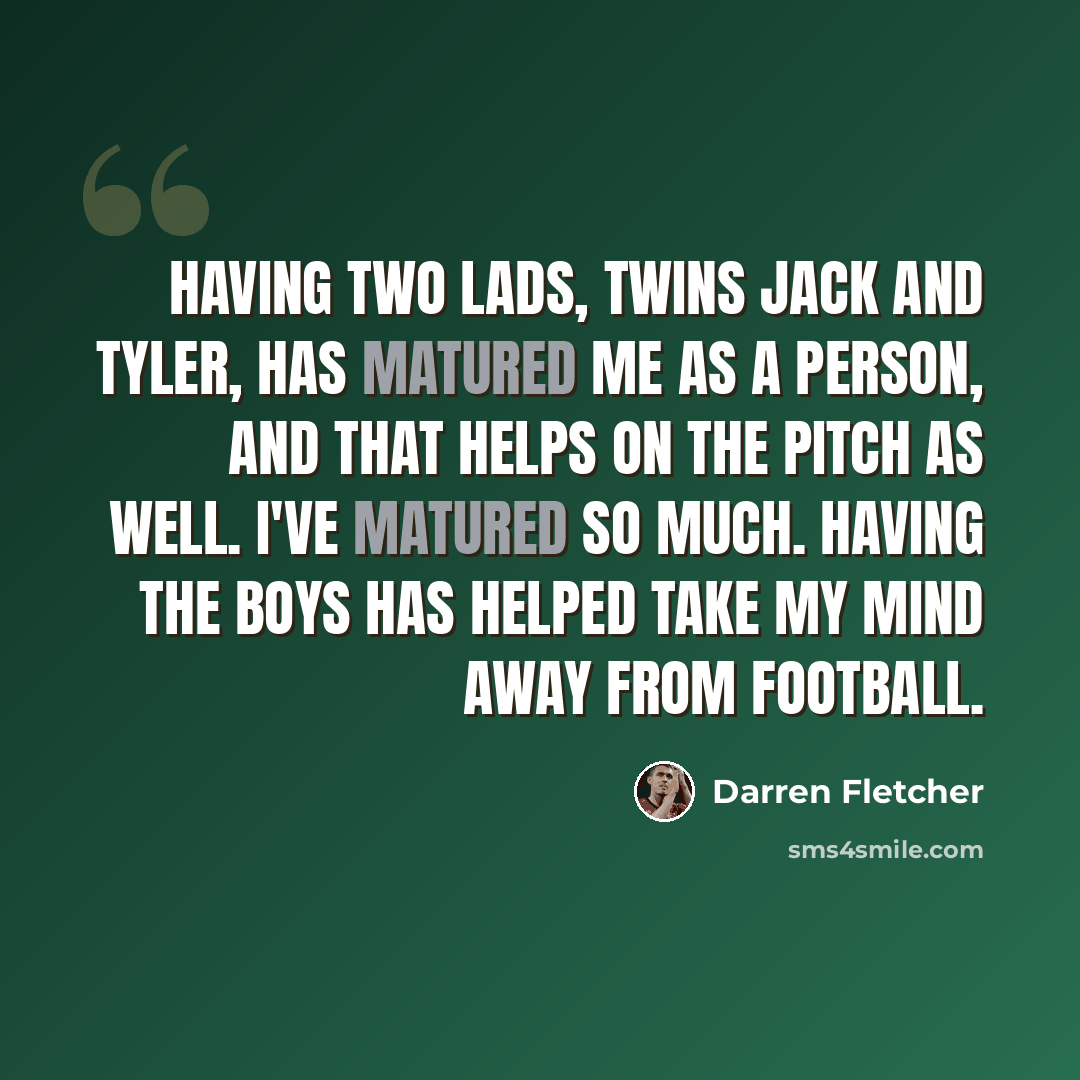 “Having two lads, twins Jack and Tyler, has matured me as a person, and that helps on the pitch as well. I've matured so much. Having the boys has helped take my mind away from football.” quote by Darren Fletcher