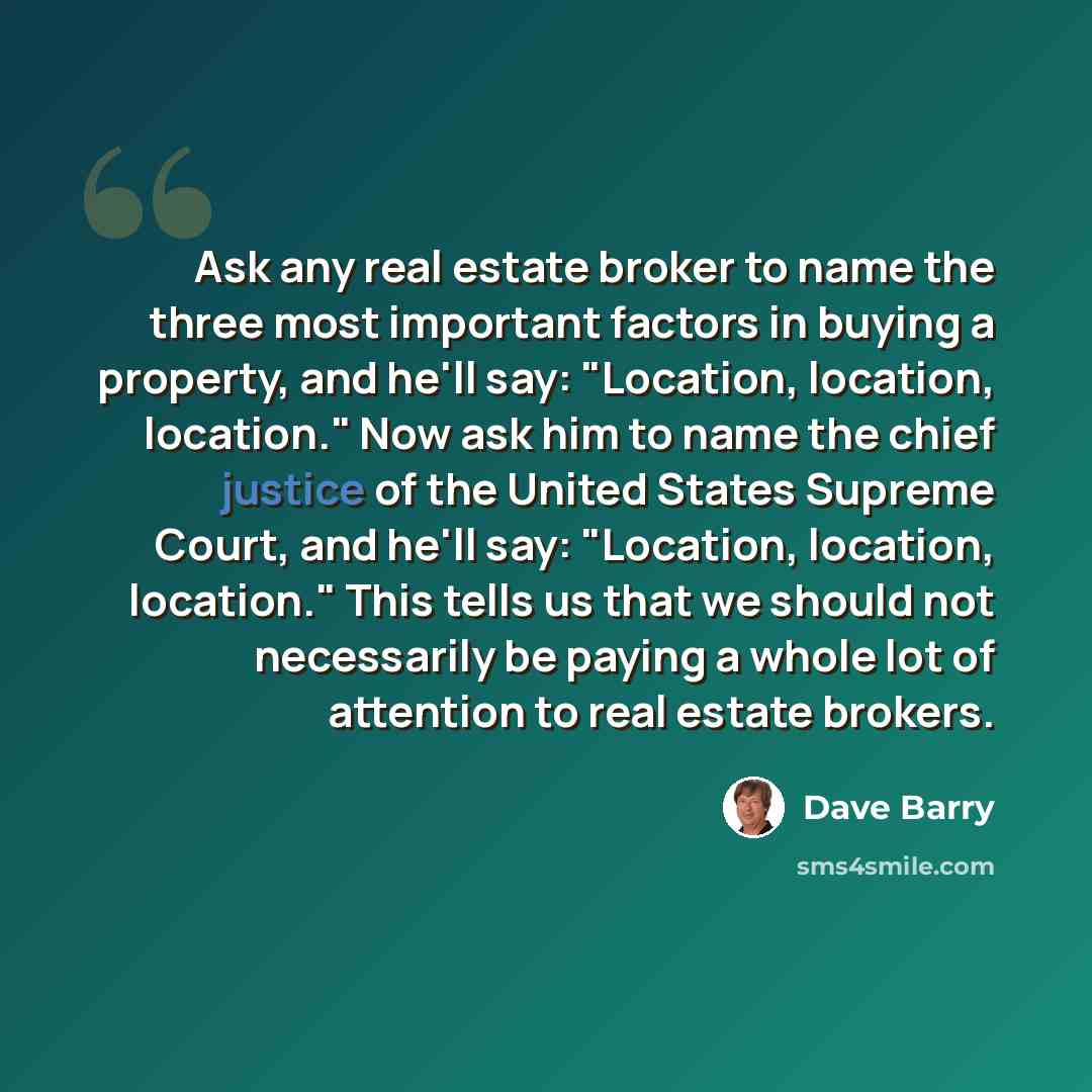 “Ask any real estate broker to name the three most important factors in buying a property, and he'll say: "Location, location, location." Now ask him to name the chief justice of the United States Supreme Court, and he'll say: "Location, location, location." This tells us that we should not…” quote by Dave Barry