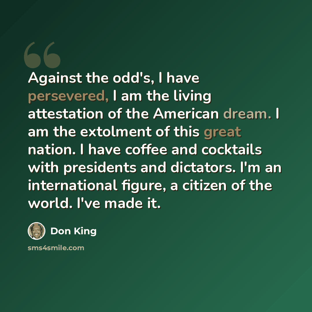 “Against the odd's, I have persevered, I am the living attestation of the American dream. I am the extolment of this great nation. I have coffee and cocktails with presidents and dictators. I'm an international figure, a citizen of the world. I've made it.” quote by Don King