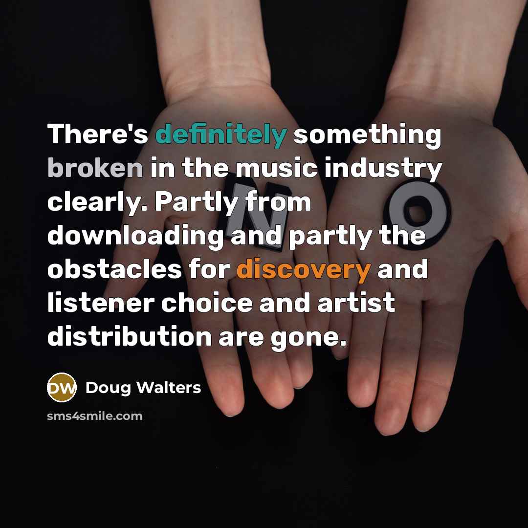 “There's definitely something broken in the music industry clearly. Partly from downloading and partly the obstacles for discovery and listener choice and artist distribution are gone.” quote by Doug Walters