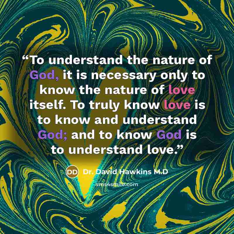 “To understand the nature of God, it is necessary only to know the nature of love itself. To truly know love is to know and understand God; and to know God is to understand love.” quote by Dr. David Hawkins M.D