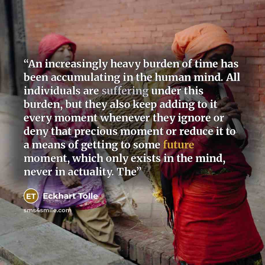 “An increasingly heavy burden of time has been accumulating in the human mind. All individuals are suffering under this burden, but they also keep adding to it every moment whenever they ignore or deny that precious moment or reduce it to a means of getting to some future moment, which only exists…” quote by Eckhart Tolle