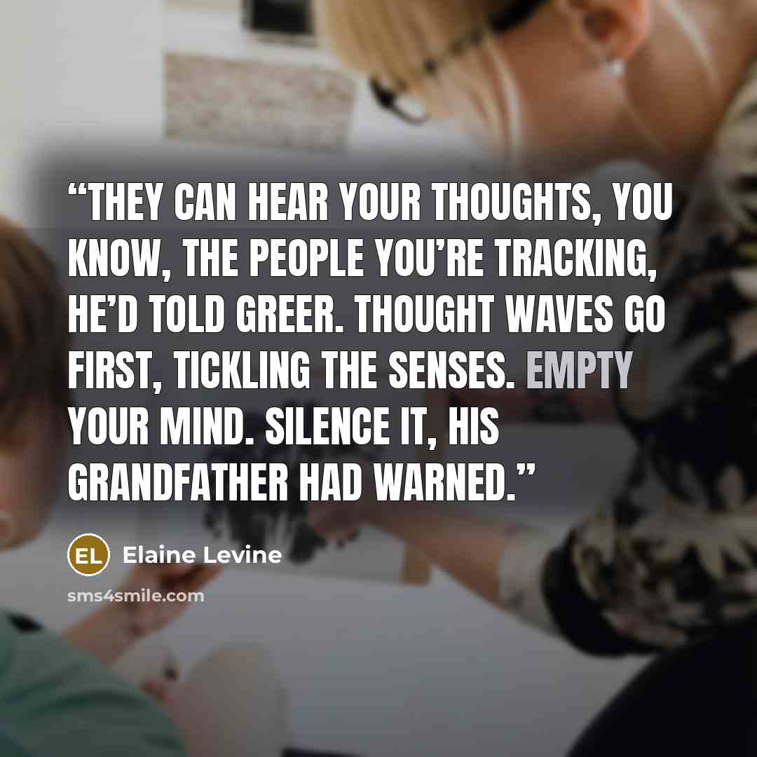 “They can hear your thoughts, you know, the people you’re tracking, he’d told Greer. Thought waves go first, tickling the senses. Empty your mind. Silence it, his grandfather had warned.” quote by Elaine Levine