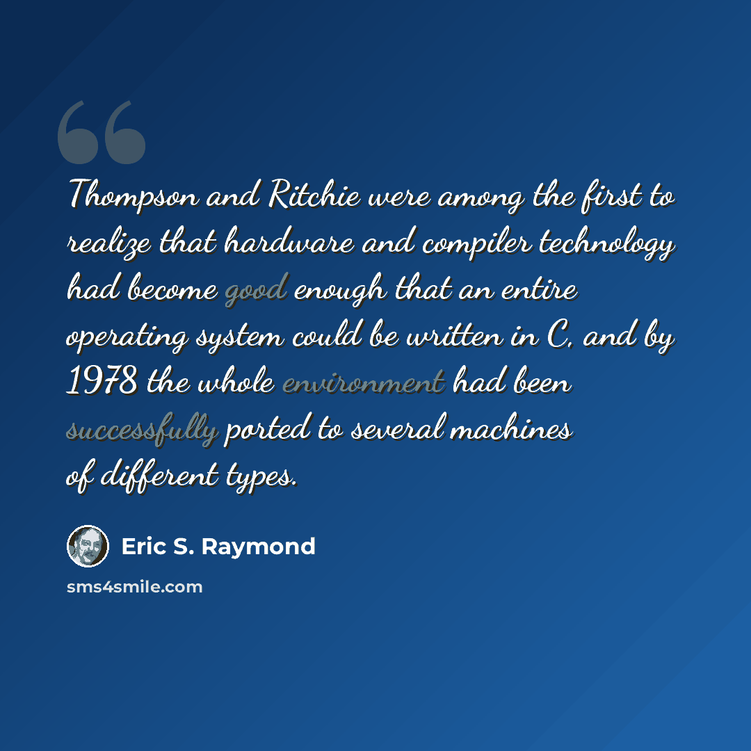 “Thompson and Ritchie were among the first to realize that hardware and compiler technology had become good enough that an entire operating system could be written in C, and by 1978 the whole environment had been successfully ported to several machines of different types.” quote by Eric S. Raymond