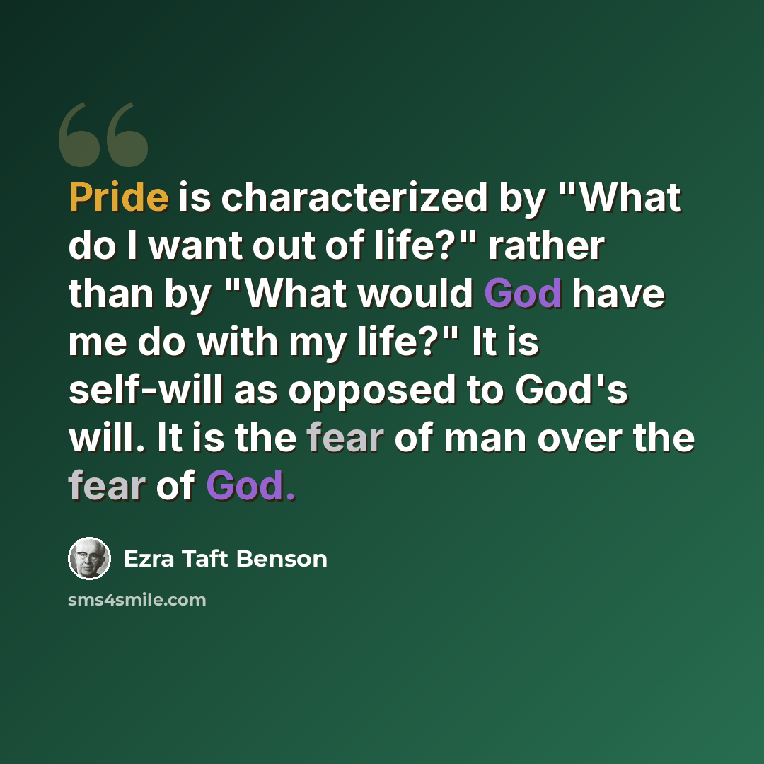 “Pride is characterized by "What do I want out of life?" rather than by "What would God have me do with my life?" It is self-will as opposed to God's will. It is the fear of man over the fear of God.” quote by Ezra Taft Benson
