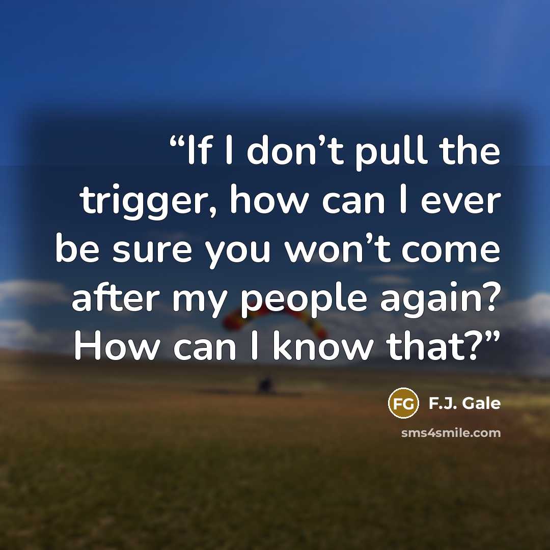 “If I don’t pull the trigger, how can I ever be sure you won’t come after my people again? How can I know that?” quote by F.J. Gale