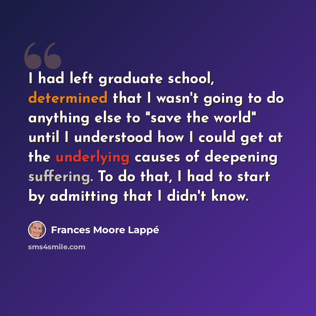 “I had left graduate school, determined that I wasn't going to do anything else to "save the world" until I understood how I could get at the underlying causes of deepening suffering. To do that, I had to start by admitting that I didn't know.” quote by Frances Moore Lappé