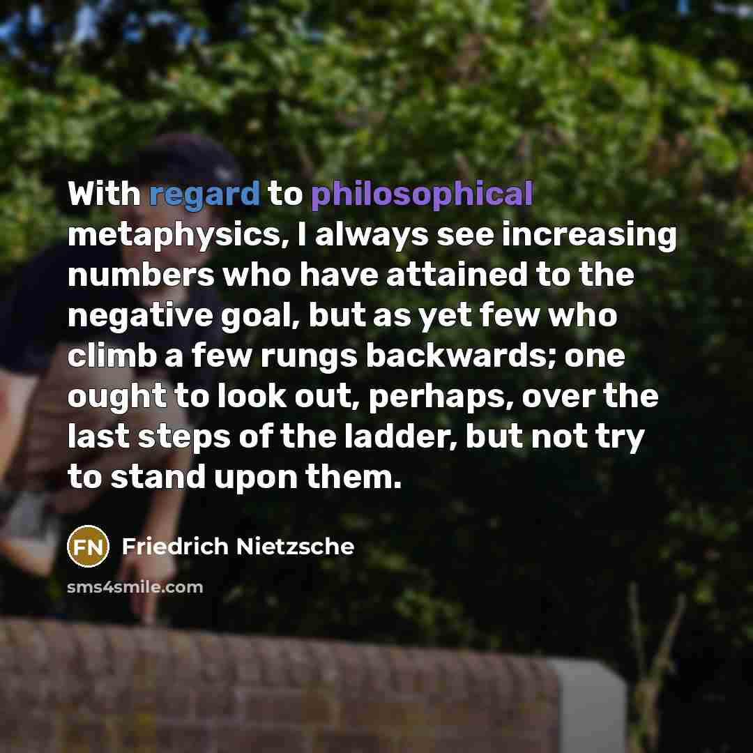 “With regard to philosophical metaphysics, I always see increasing numbers who have attained to the negative goal, but as yet few who climb a few rungs backwards; one ought to look out, perhaps, over the last steps of the ladder, but not try to stand upon them.” quote by Friedrich Nietzsche