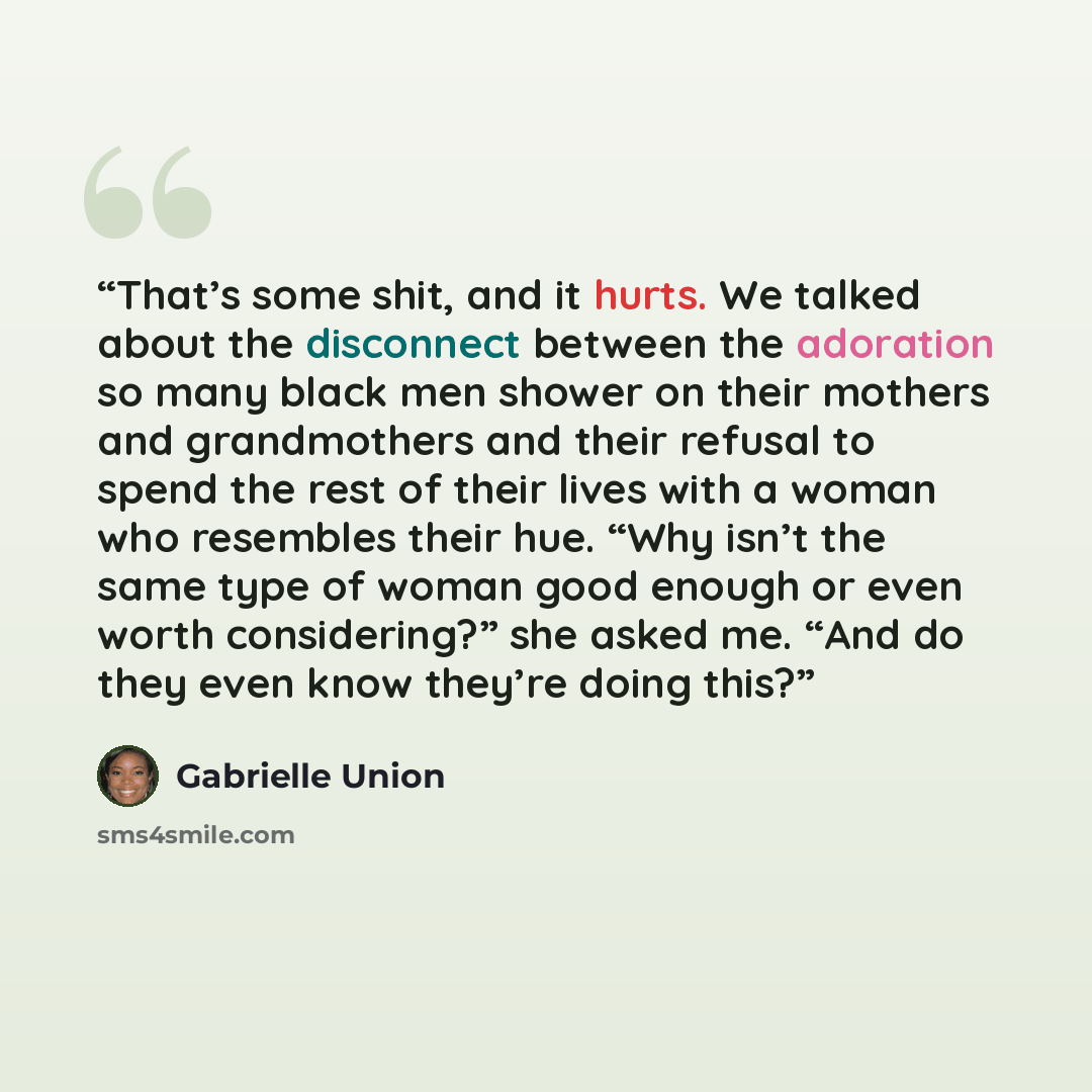 “That’s some shit, and it hurts. We talked about the disconnect between the adoration so many black men shower on their mothers and grandmothers and their refusal to spend the rest of their lives with a woman who resembles their hue. “Why isn’t the same type of woman good enough or even worth…” quote by Gabrielle Union
