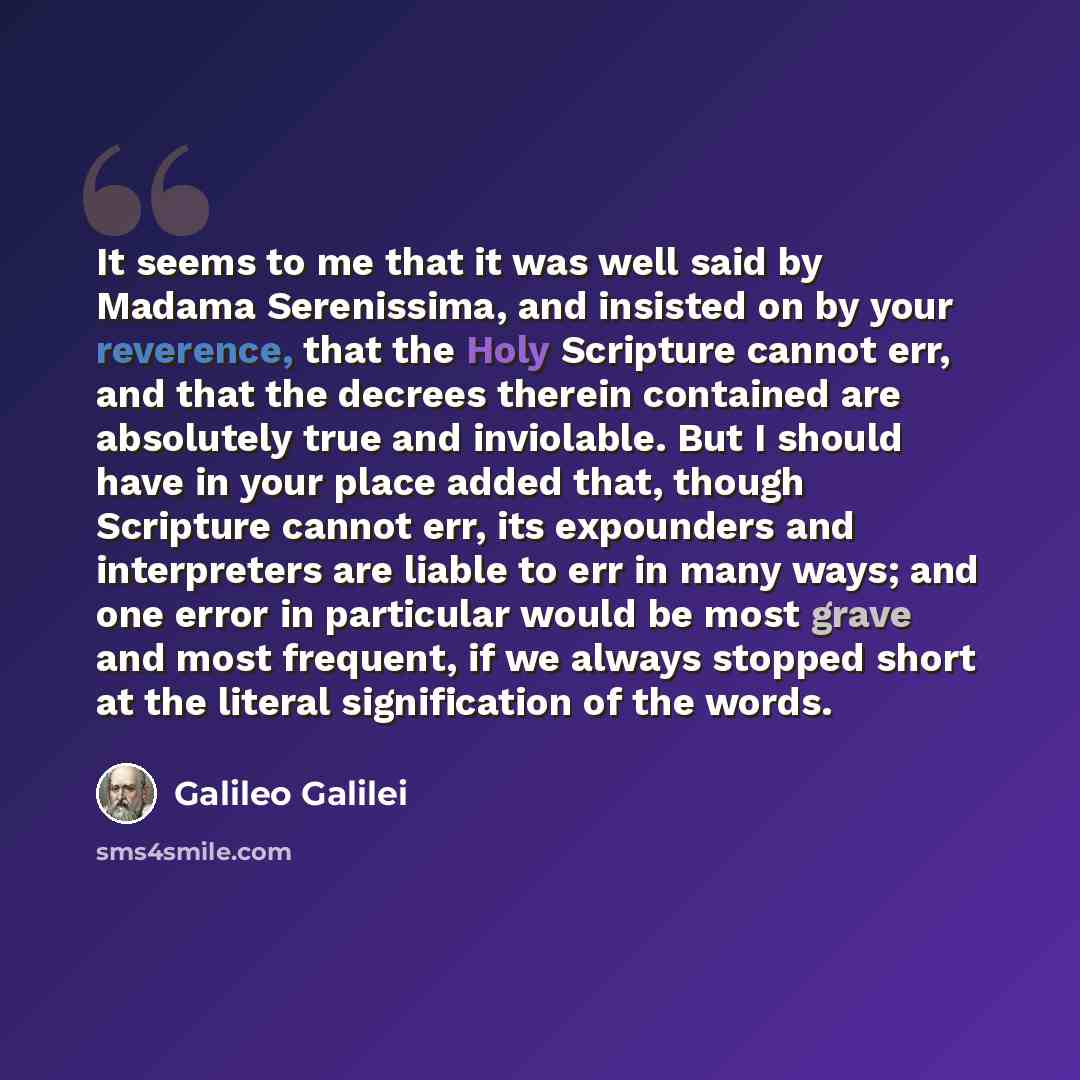 “It seems to me that it was well said by Madama Serenissima, and insisted on by your reverence, that the Holy Scripture cannot err, and that the decrees therein contained are absolutely true and inviolable. But I should have in your place added that, though Scripture cannot err, its expounders and…” quote by Galileo Galilei