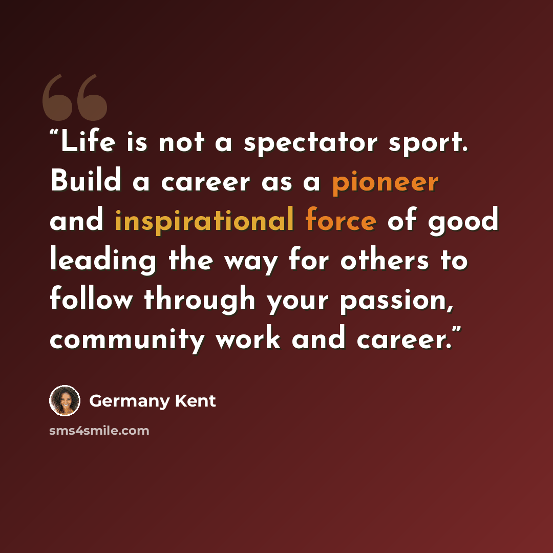 “Life is not a spectator sport. Build a career as a pioneer and inspirational force of good leading the way for others to follow through your passion, community work and career.” quote by Germany Kent