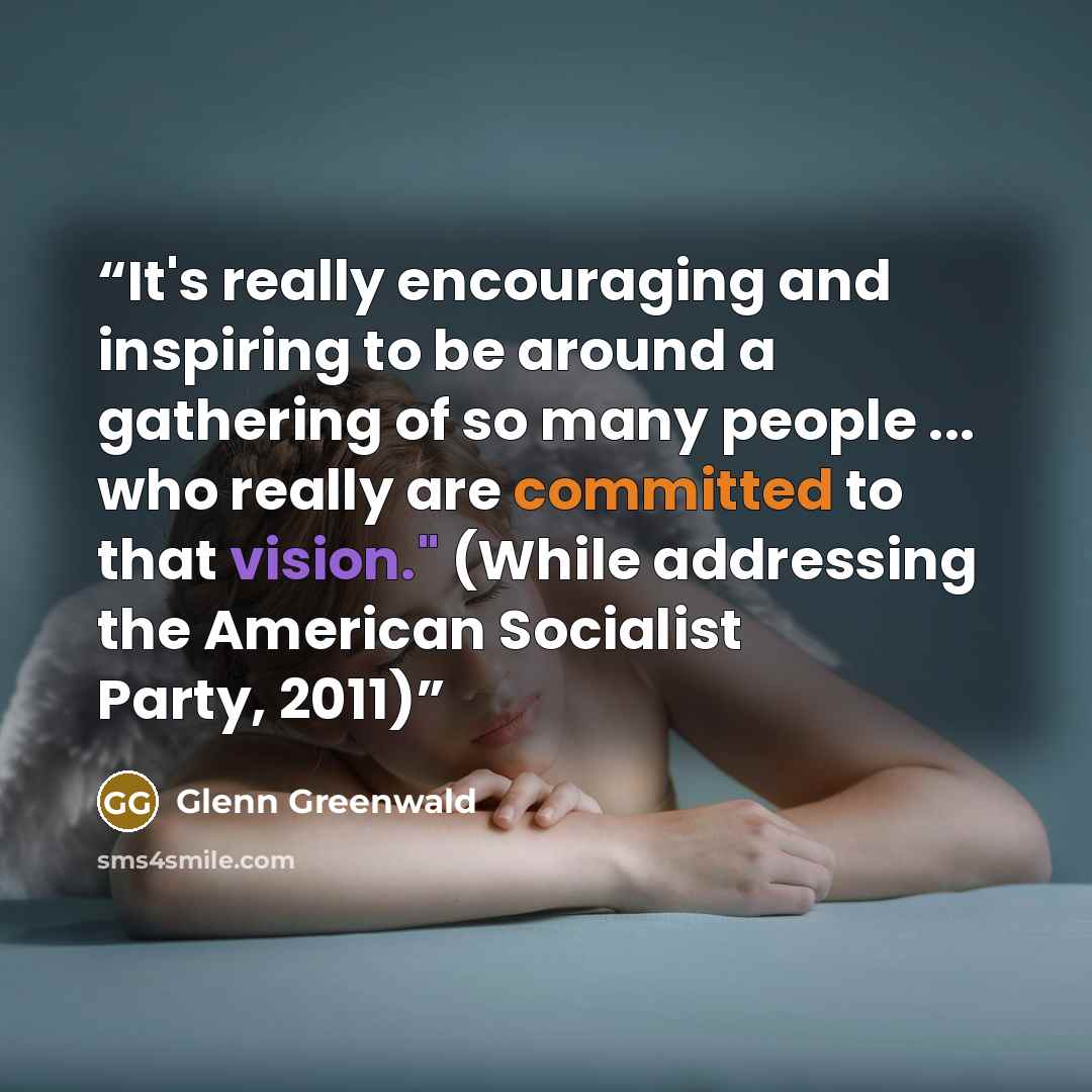 “It's really encouraging and inspiring to be around a gathering of so many people ... who really are committed to that vision." (While addressing the American Socialist Party, 2011)” quote by Glenn Greenwald