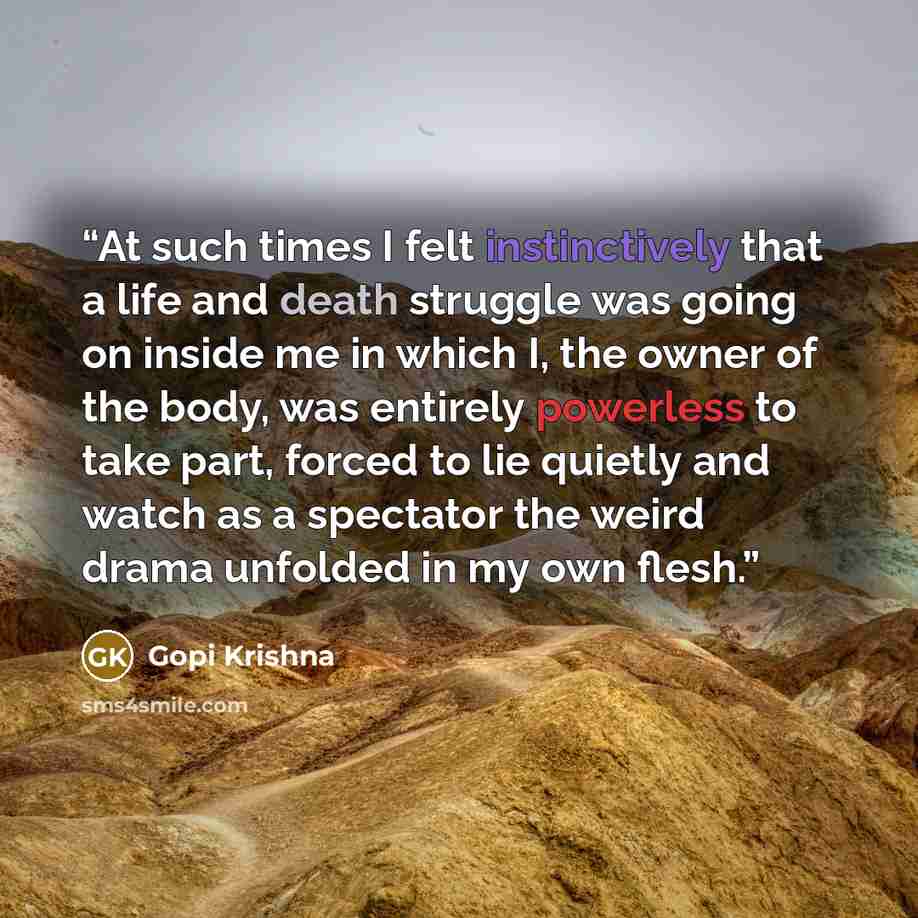 “At such times I felt instinctively that a life and death struggle was going on inside me in which I, the owner of the body, was entirely powerless to take part, forced to lie quietly and watch as a spectator the weird drama unfolded in my own flesh.” quote by Gopi Krishna