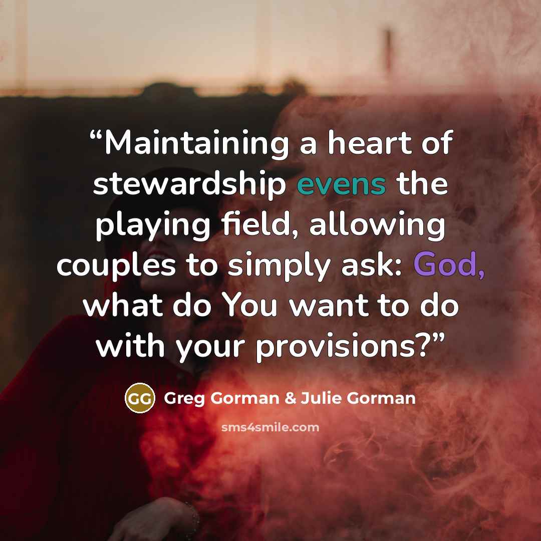 “Maintaining a heart of stewardship evens the playing field, allowing couples to simply ask: God, what do You want to do with your provisions?” quote by Greg Gorman & Julie Gorman